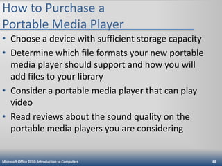 How to Purchase a
Portable Media Player
• Choose a device with sufficient storage capacity
• Determine which file formats your new portable
media player should support and how you will
add files to your library
• Consider a portable media player that can play
video
• Read reviews about the sound quality on the
portable media players you are considering

Microsoft Office 2010: Introduction to Computers

48

 