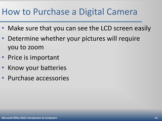 How to Purchase a Digital Camera
• Make sure that you can see the LCD screen easily
• Determine whether your pictures will require
you to zoom
• Price is important
• Know your batteries
• Purchase accessories

Microsoft Office 2010: Introduction to Computers

51

 