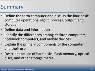 Summary
• Define the term computer and discuss the four basic
computer operations: input, process, output, and
storage
• Define data and information
• Identify the differences among desktop computers,
notebook computers, and mobile devices
• Explain the primary components of the computer
and their use
• Describe the use of hard disks, flash memory, optical
discs, and other storage media
Microsoft Office 2010: Introduction to Computers

52

 