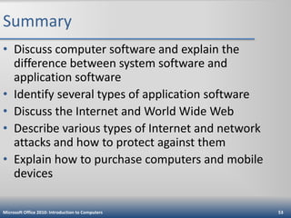 Summary
• Discuss computer software and explain the
difference between system software and
application software
• Identify several types of application software
• Discuss the Internet and World Wide Web
• Describe various types of Internet and network
attacks and how to protect against them
• Explain how to purchase computers and mobile
devices
Microsoft Office 2010: Introduction to Computers

53

 