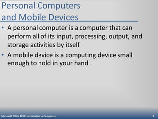 Personal Computers
and Mobile Devices
• A personal computer is a computer that can
perform all of its input, processing, output, and
storage activities by itself
• A mobile device is a computing device small
enough to hold in your hand

Microsoft Office 2010: Introduction to Computers

9

 