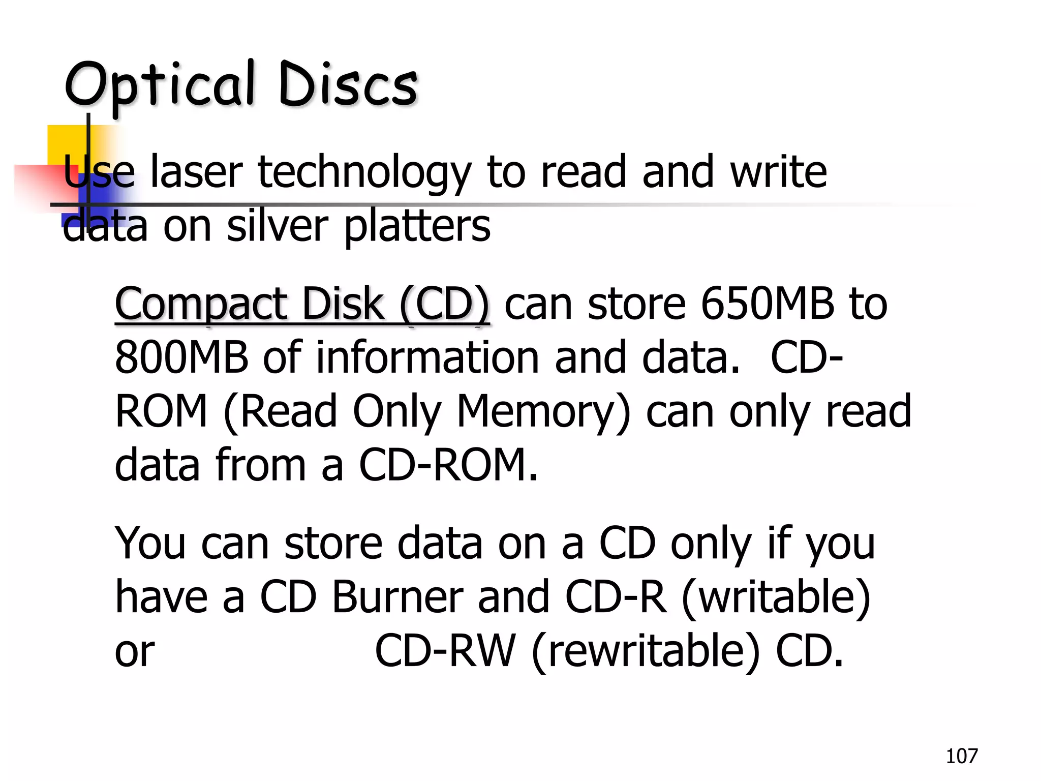 107
Optical Discs
Use laser technology to read and write
data on silver platters
Compact Disk (CD) can store 650MB to
800MB of information and data. CD-
ROM (Read Only Memory) can only read
data from a CD-ROM.
You can store data on a CD only if you
have a CD Burner and CD-R (writable)
or CD-RW (rewritable) CD.
 