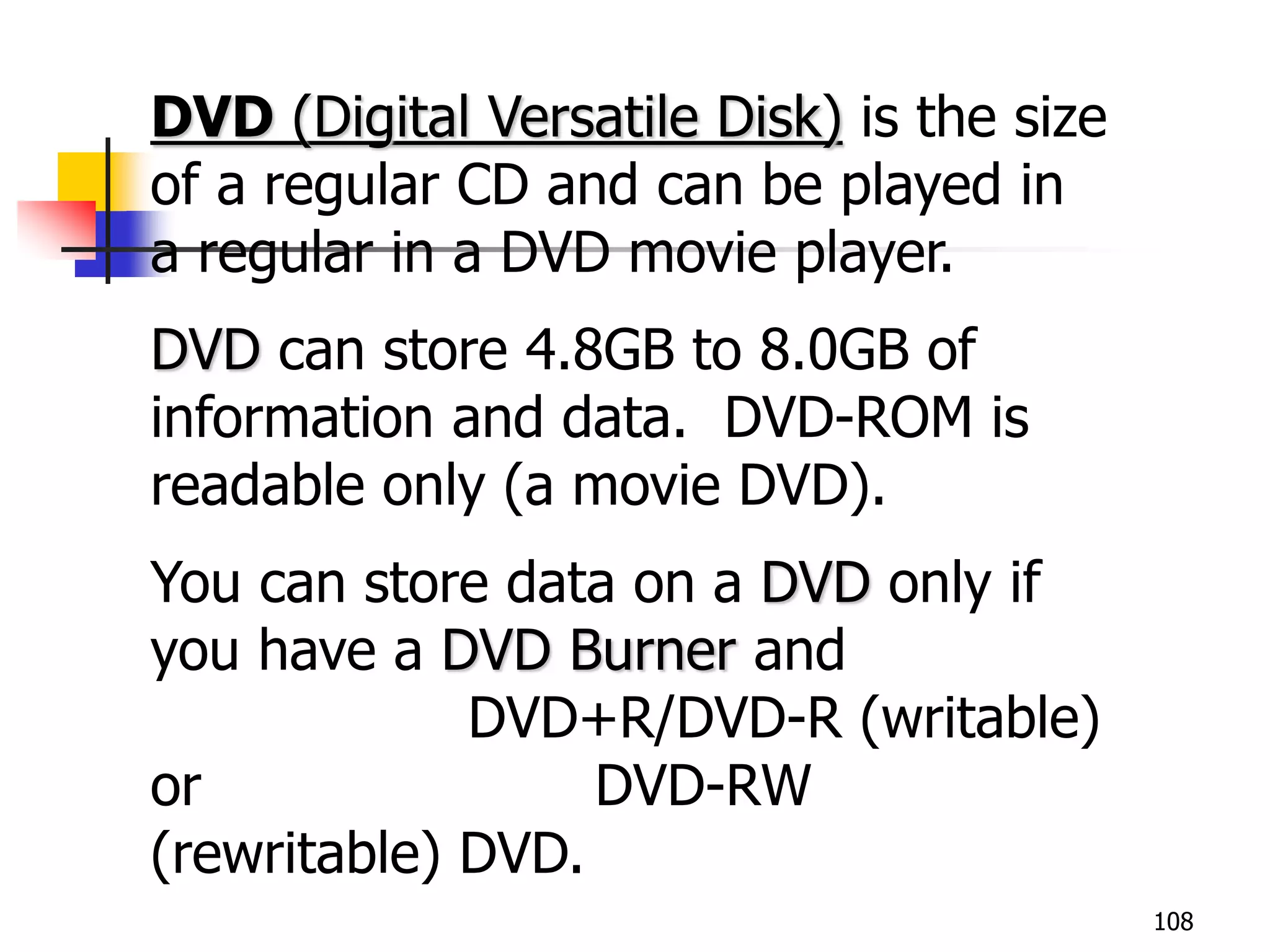 108
DVD (Digital Versatile Disk) is the size
of a regular CD and can be played in
a regular in a DVD movie player.
DVD can store 4.8GB to 8.0GB of
information and data. DVD-ROM is
readable only (a movie DVD).
You can store data on a DVD only if
you have a DVD Burner and
DVD+R/DVD-R (writable)
or DVD-RW
(rewritable) DVD.
 