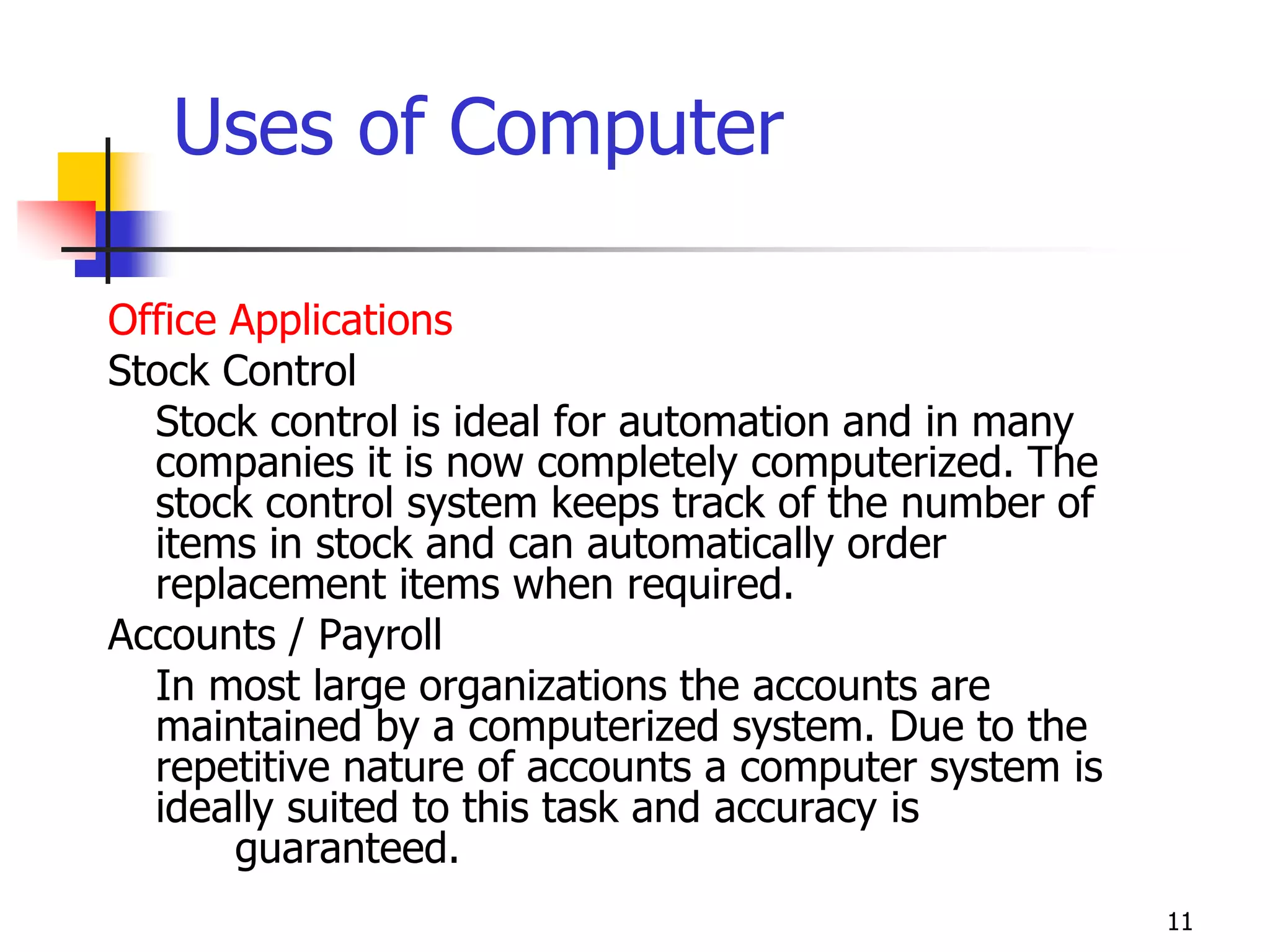 11
Uses of Computer
Office Applications
Stock Control
Stock control is ideal for automation and in many
companies it is now completely computerized. The
stock control system keeps track of the number of
items in stock and can automatically order
replacement items when required.
Accounts / Payroll
In most large organizations the accounts are
maintained by a computerized system. Due to the
repetitive nature of accounts a computer system is
ideally suited to this task and accuracy is
guaranteed.
 