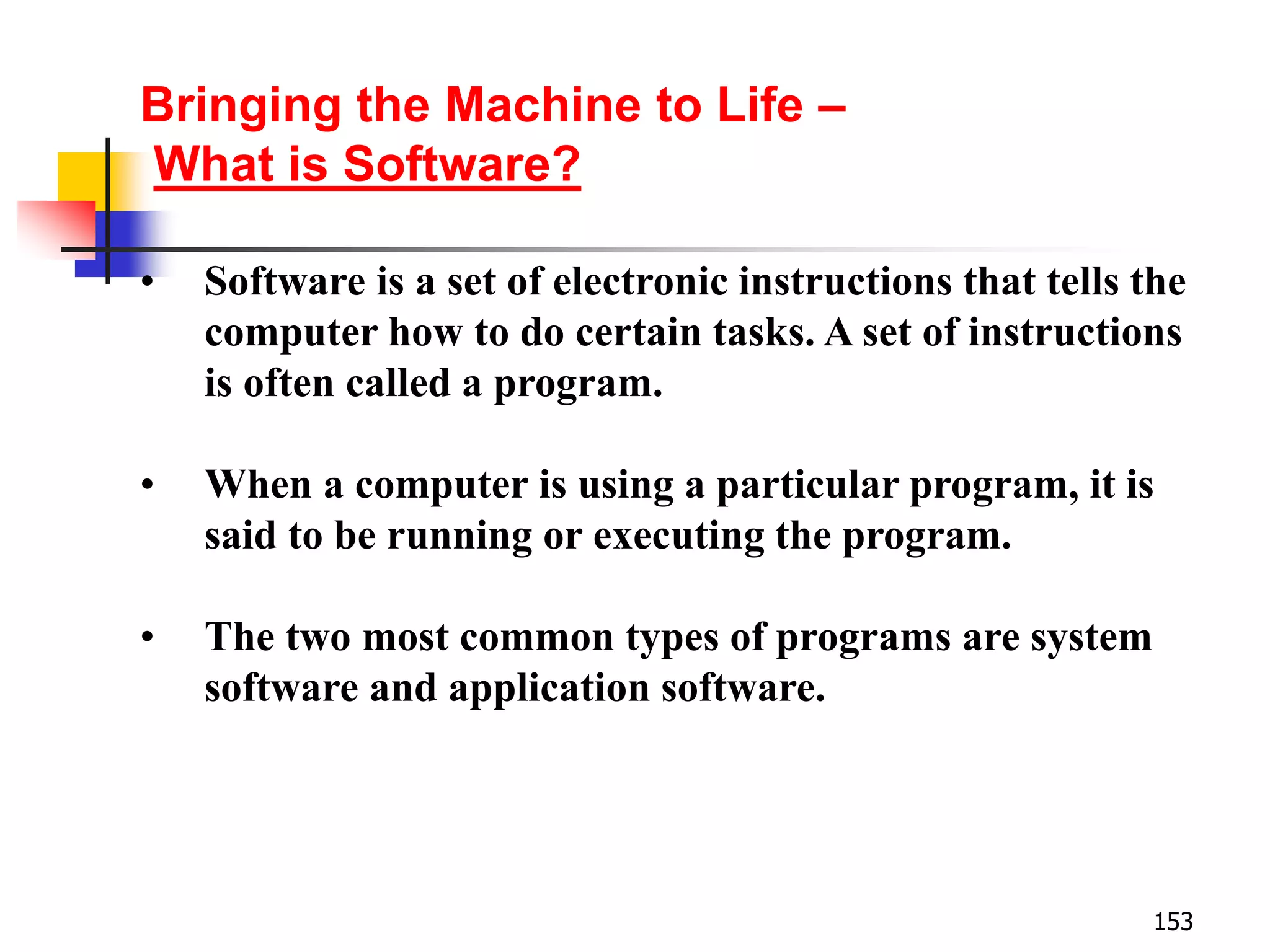 153
• Software is a set of electronic instructions that tells the
computer how to do certain tasks. A set of instructions
is often called a program.
• When a computer is using a particular program, it is
said to be running or executing the program.
• The two most common types of programs are system
software and application software.
Bringing the Machine to Life –
What is Software?
 