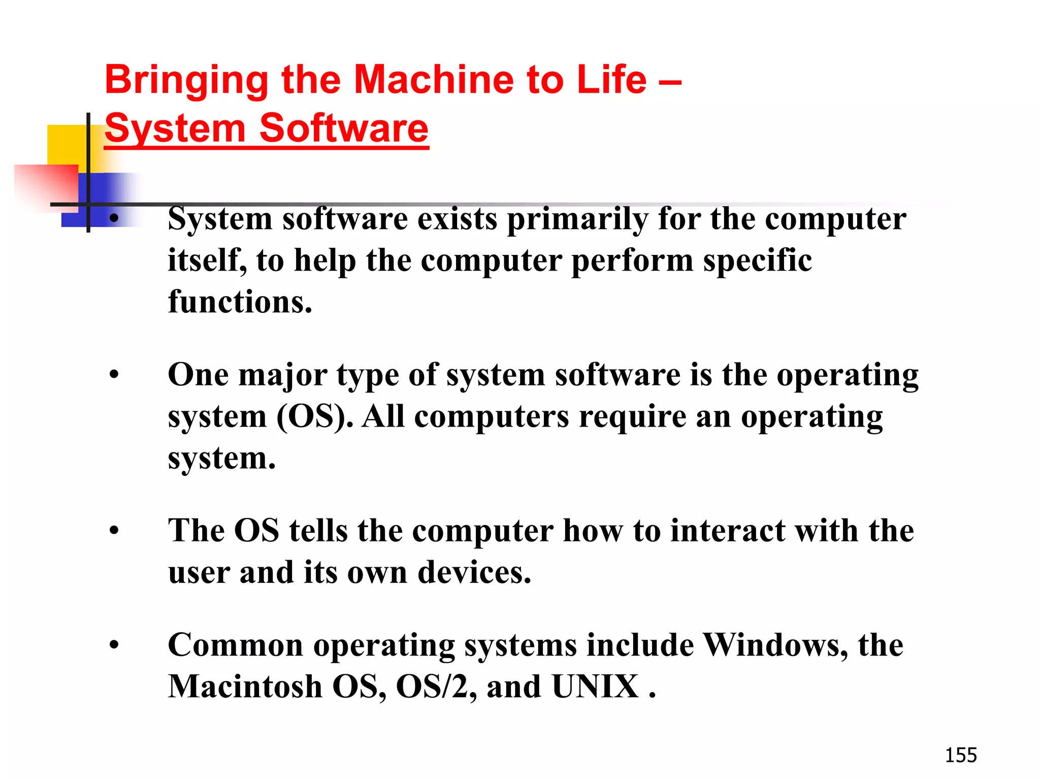155
• System software exists primarily for the computer
itself, to help the computer perform specific
functions.
• One major type of system software is the operating
system (OS). All computers require an operating
system.
• The OS tells the computer how to interact with the
user and its own devices.
• Common operating systems include Windows, the
Macintosh OS, OS/2, and UNIX .
Bringing the Machine to Life –
System Software
 