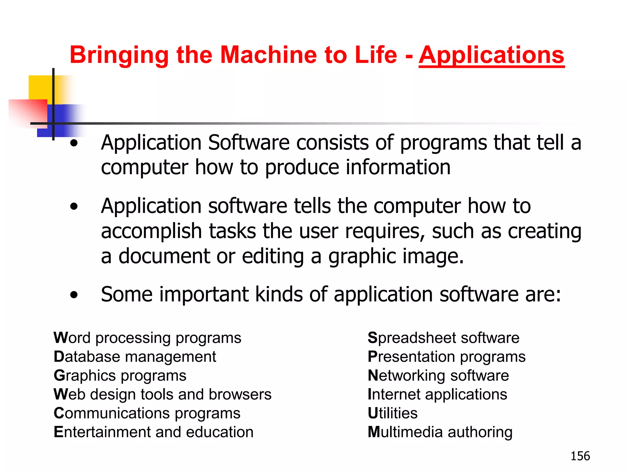 156
• Application Software consists of programs that tell a
computer how to produce information
• Application software tells the computer how to
accomplish tasks the user requires, such as creating
a document or editing a graphic image.
• Some important kinds of application software are:
Word processing programs Spreadsheet software
Database management Presentation programs
Graphics programs Networking software
Web design tools and browsers Internet applications
Communications programs Utilities
Entertainment and education Multimedia authoring
Bringing the Machine to Life - Applications
 