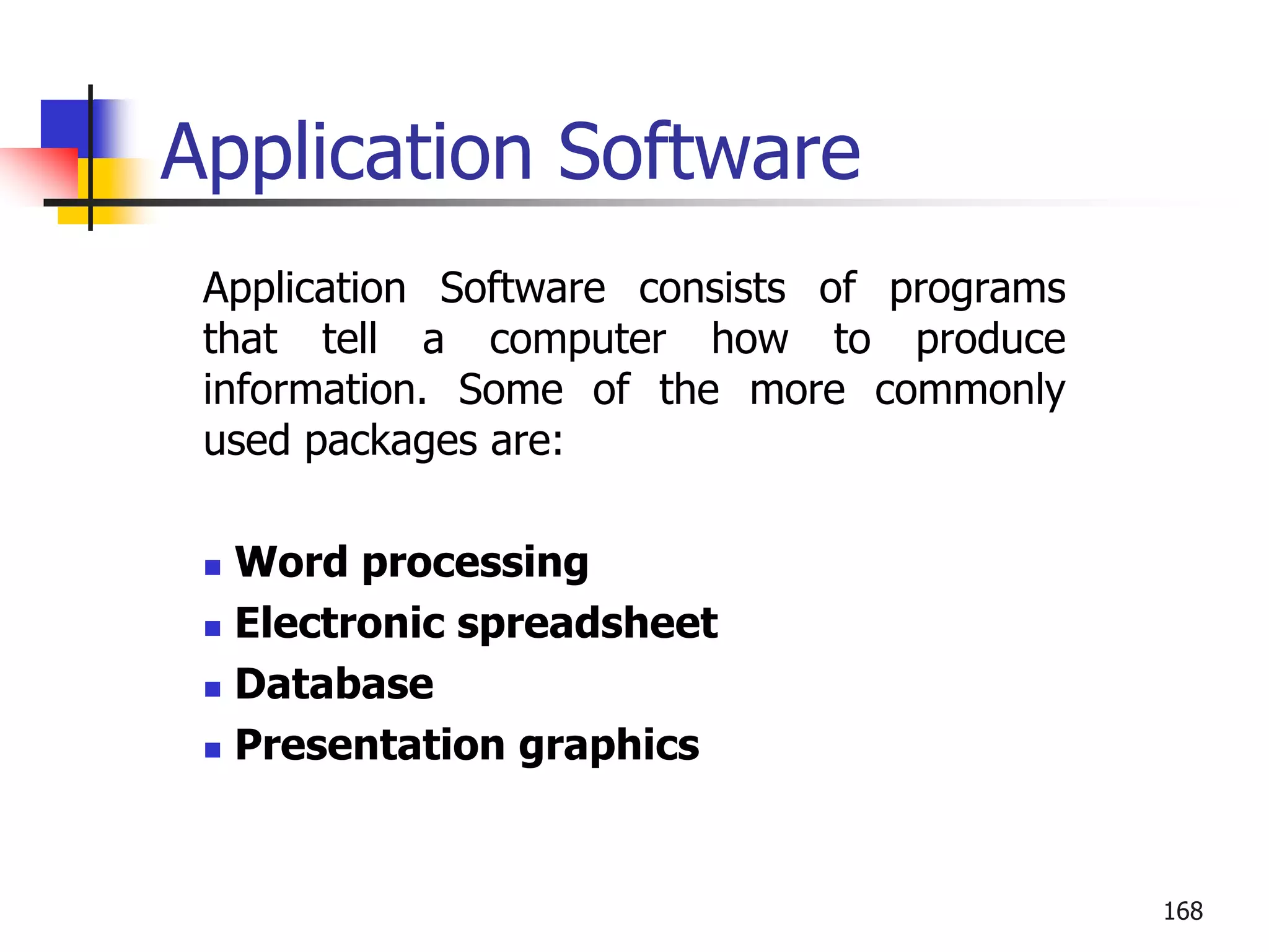 168
Application Software
Application Software consists of programs
that tell a computer how to produce
information. Some of the more commonly
used packages are:
 Word processing
 Electronic spreadsheet
 Database
 Presentation graphics
 
