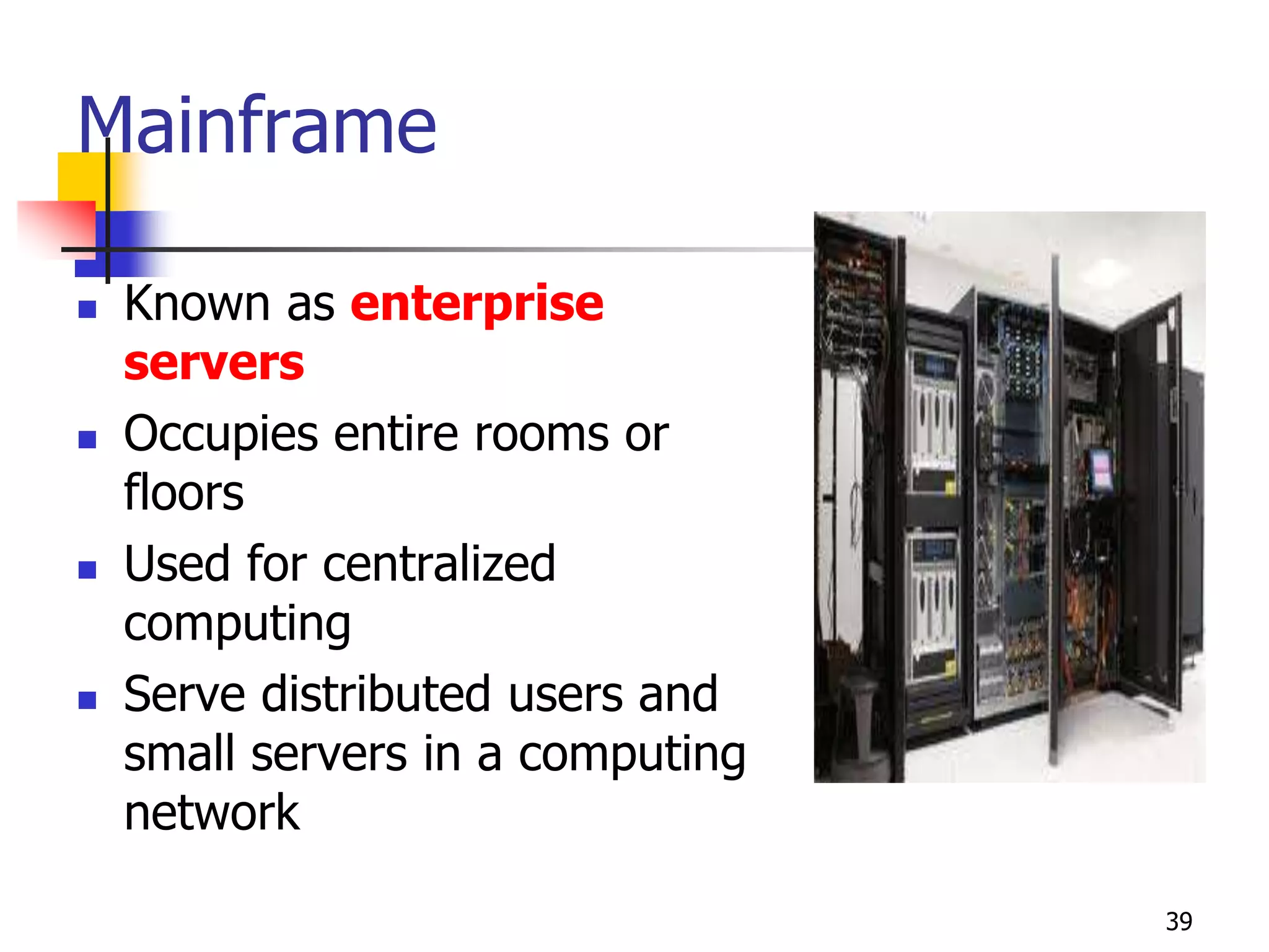 39
Mainframe
 Known as enterprise
servers
 Occupies entire rooms or
floors
 Used for centralized
computing
 Serve distributed users and
small servers in a computing
network
 