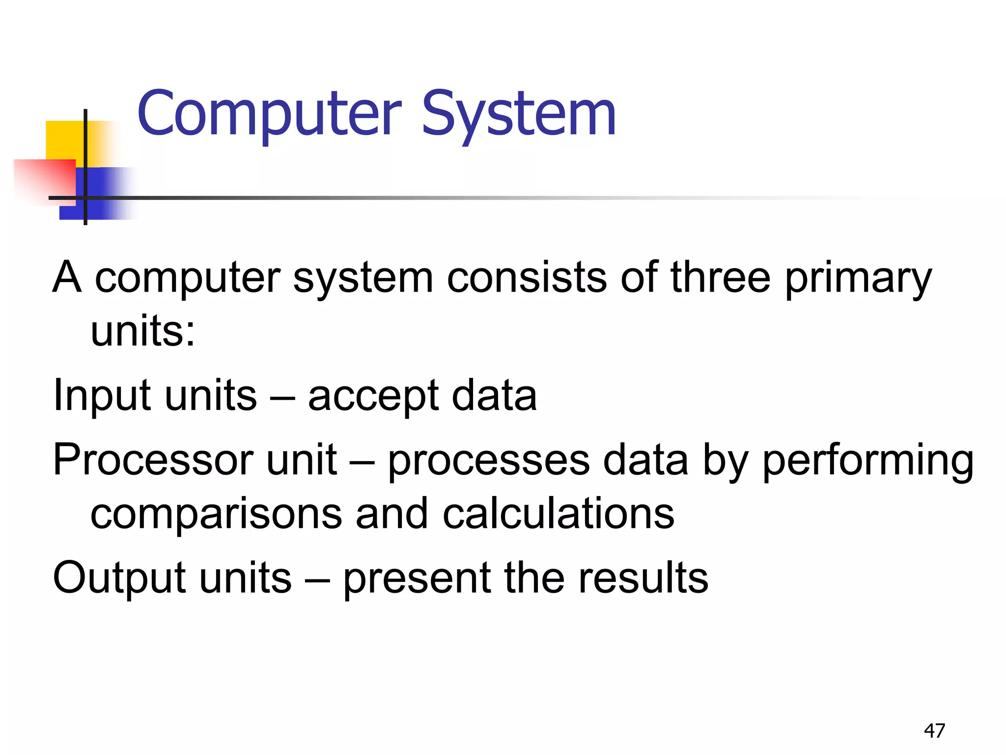 47
Computer System
A computer system consists of three primary
units:
Input units – accept data
Processor unit – processes data by performing
comparisons and calculations
Output units – present the results
 