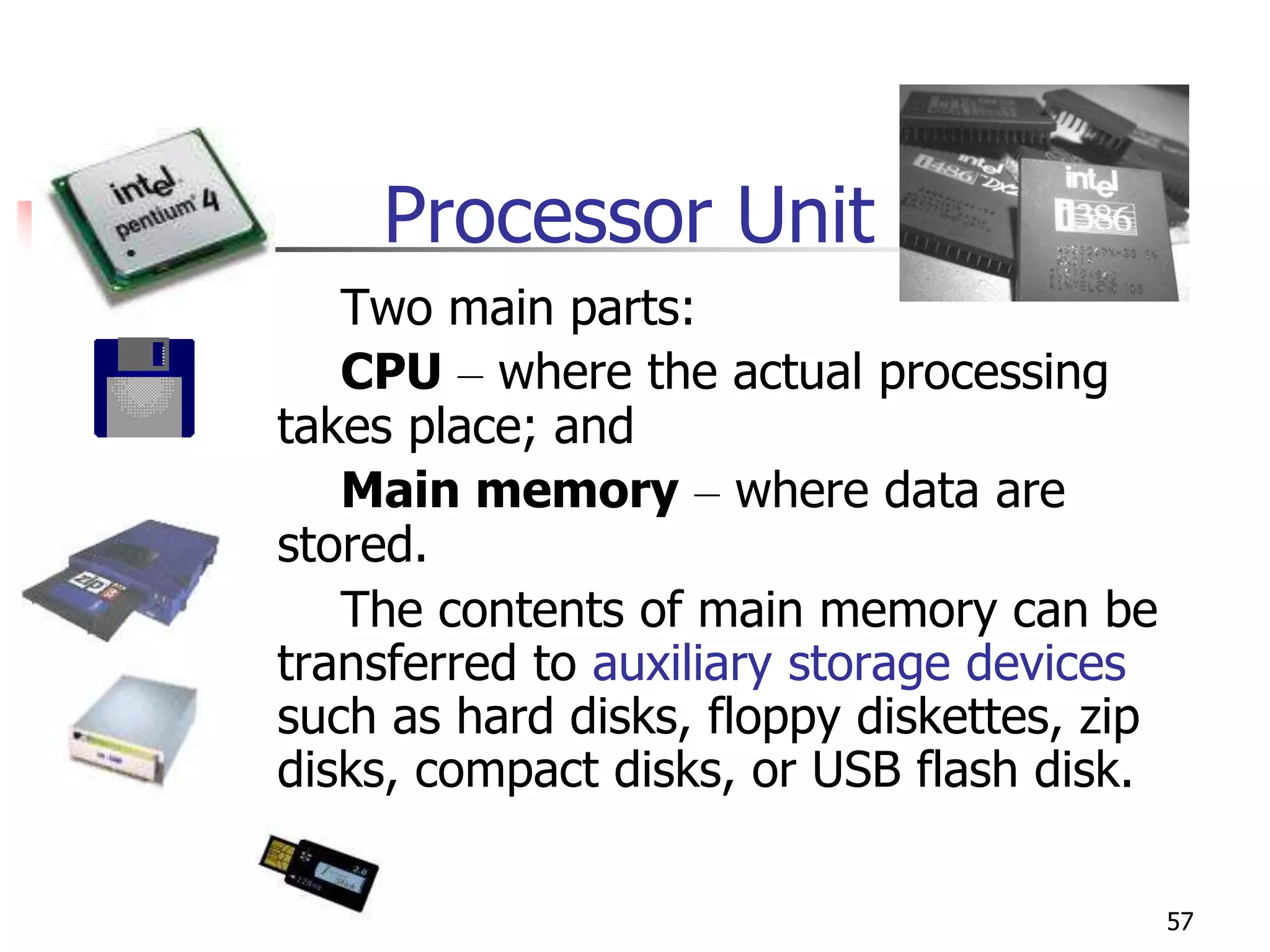 57
Processor Unit
Two main parts:
CPU – where the actual processing
takes place; and
Main memory – where data are
stored.
The contents of main memory can be
transferred to auxiliary storage devices
such as hard disks, floppy diskettes, zip
disks, compact disks, or USB flash disk.
 