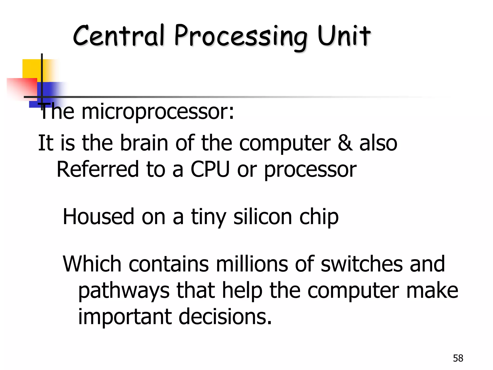 58
The microprocessor:
It is the brain of the computer & also
Referred to a CPU or processor
Housed on a tiny silicon chip
Which contains millions of switches and
pathways that help the computer make
important decisions.
Central Processing Unit
 