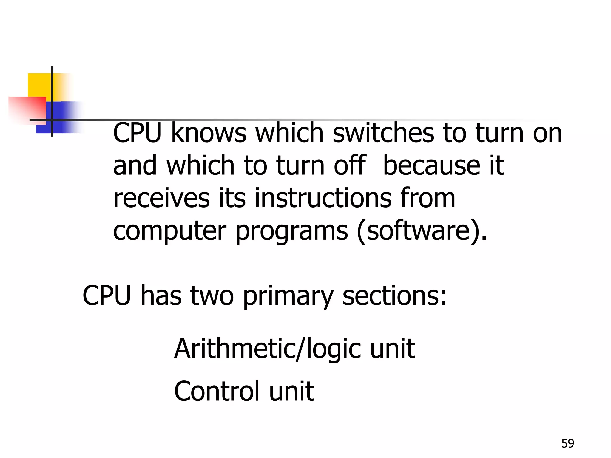 59
CPU knows which switches to turn on
and which to turn off because it
receives its instructions from
computer programs (software).
CPU has two primary sections:
Arithmetic/logic unit
Control unit
 