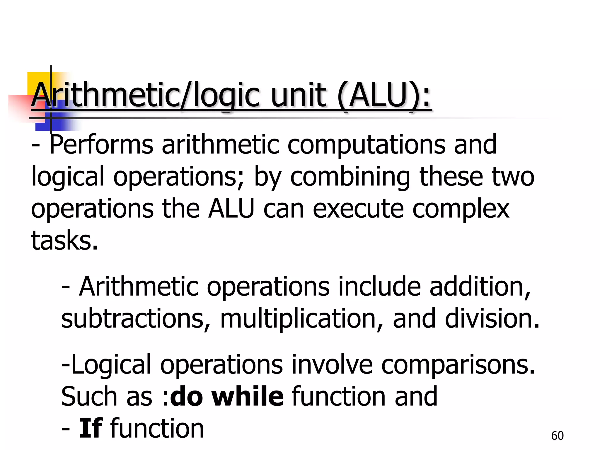 60
Arithmetic/logic unit (ALU):
- Performs arithmetic computations and
logical operations; by combining these two
operations the ALU can execute complex
tasks.
- Arithmetic operations include addition,
subtractions, multiplication, and division.
-Logical operations involve comparisons.
Such as :do while function and
- If function
 