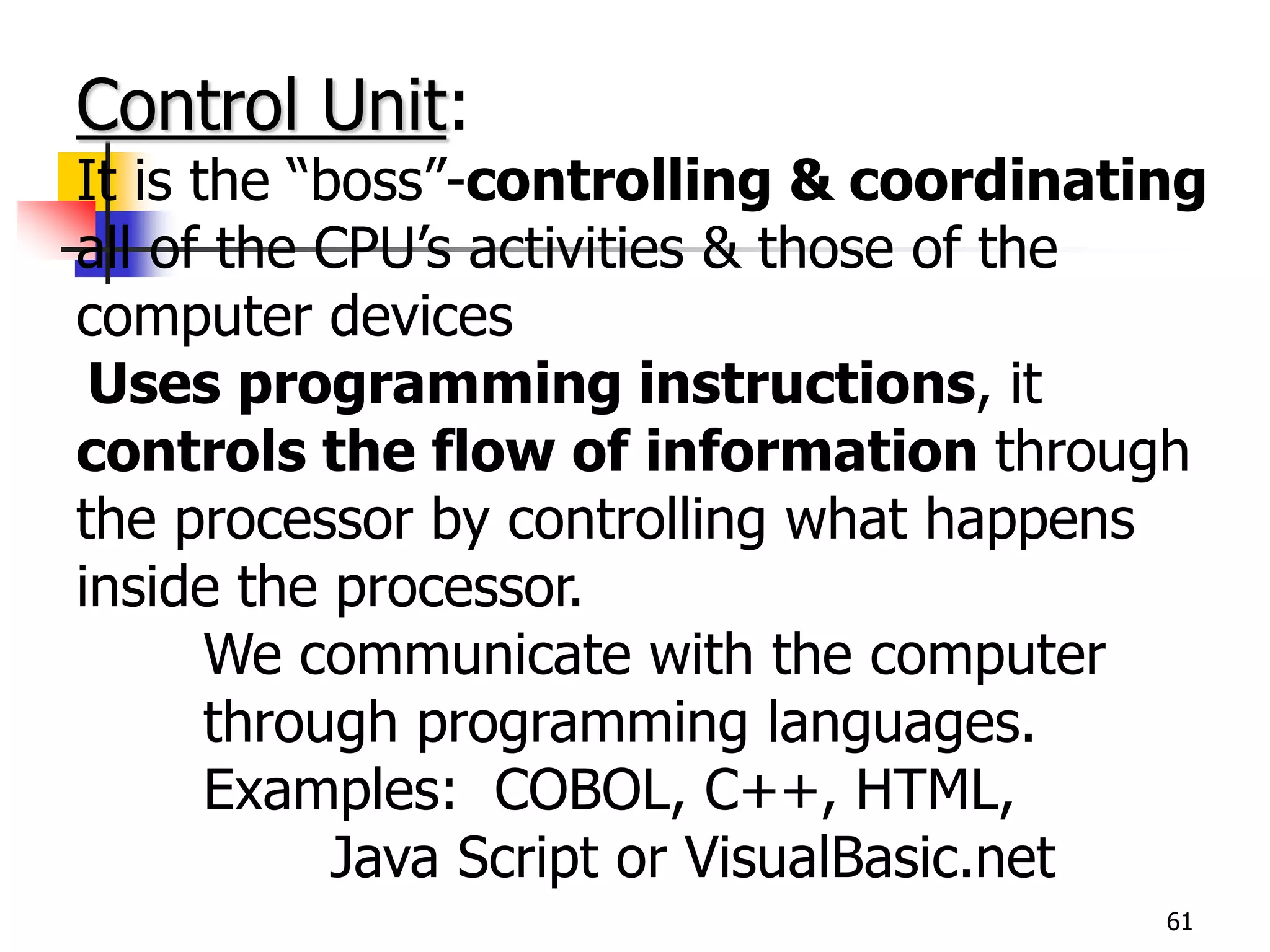 61
Control Unit:
It is the “boss”-controlling & coordinating
all of the CPU’s activities & those of the
computer devices
Uses programming instructions, it
controls the flow of information through
the processor by controlling what happens
inside the processor.
We communicate with the computer
through programming languages.
Examples: COBOL, C++, HTML,
Java Script or VisualBasic.net
 