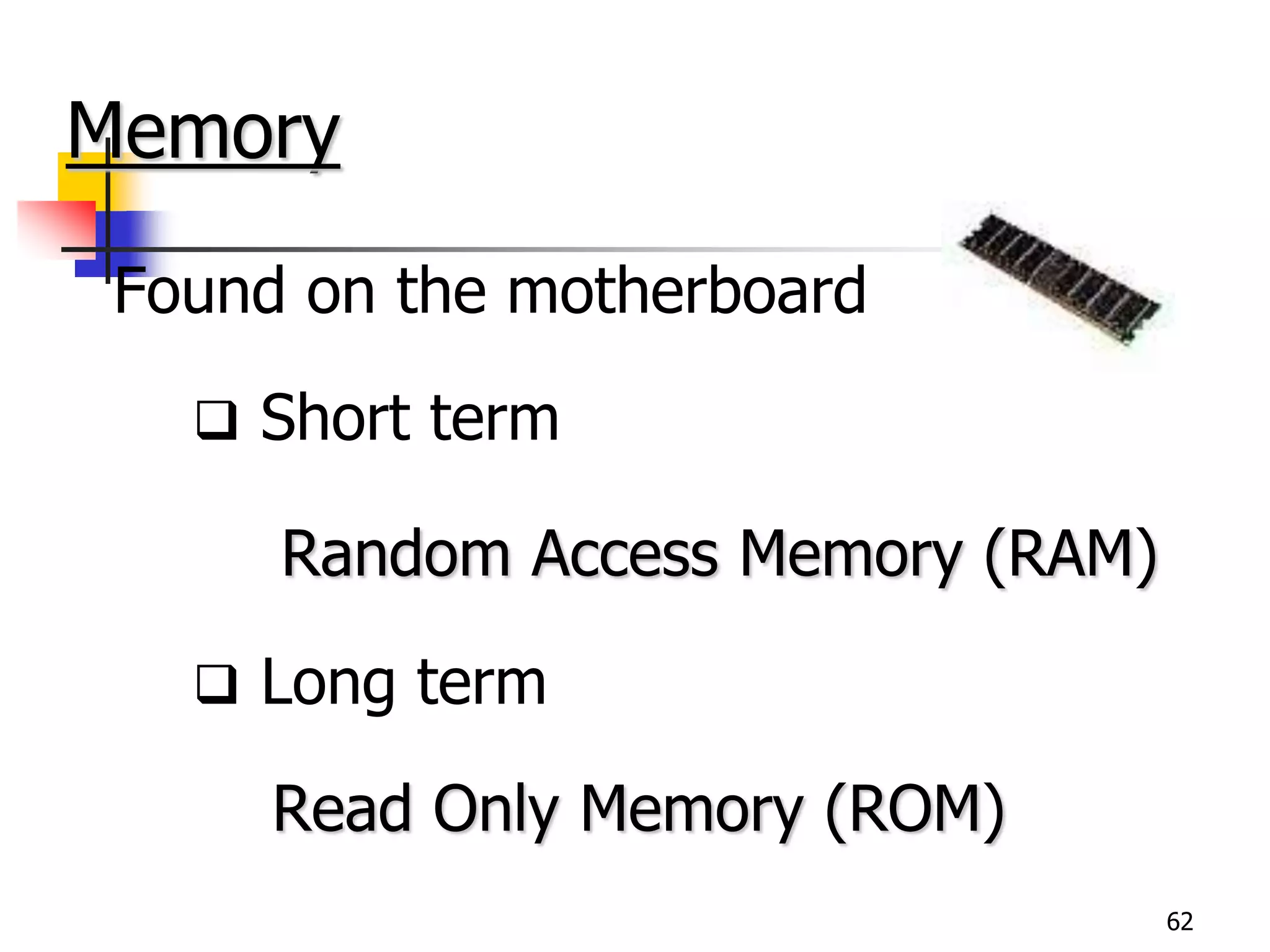 62
Memory
Found on the motherboard
 Short term
Random Access Memory (RAM)
 Long term
Read Only Memory (ROM)
 