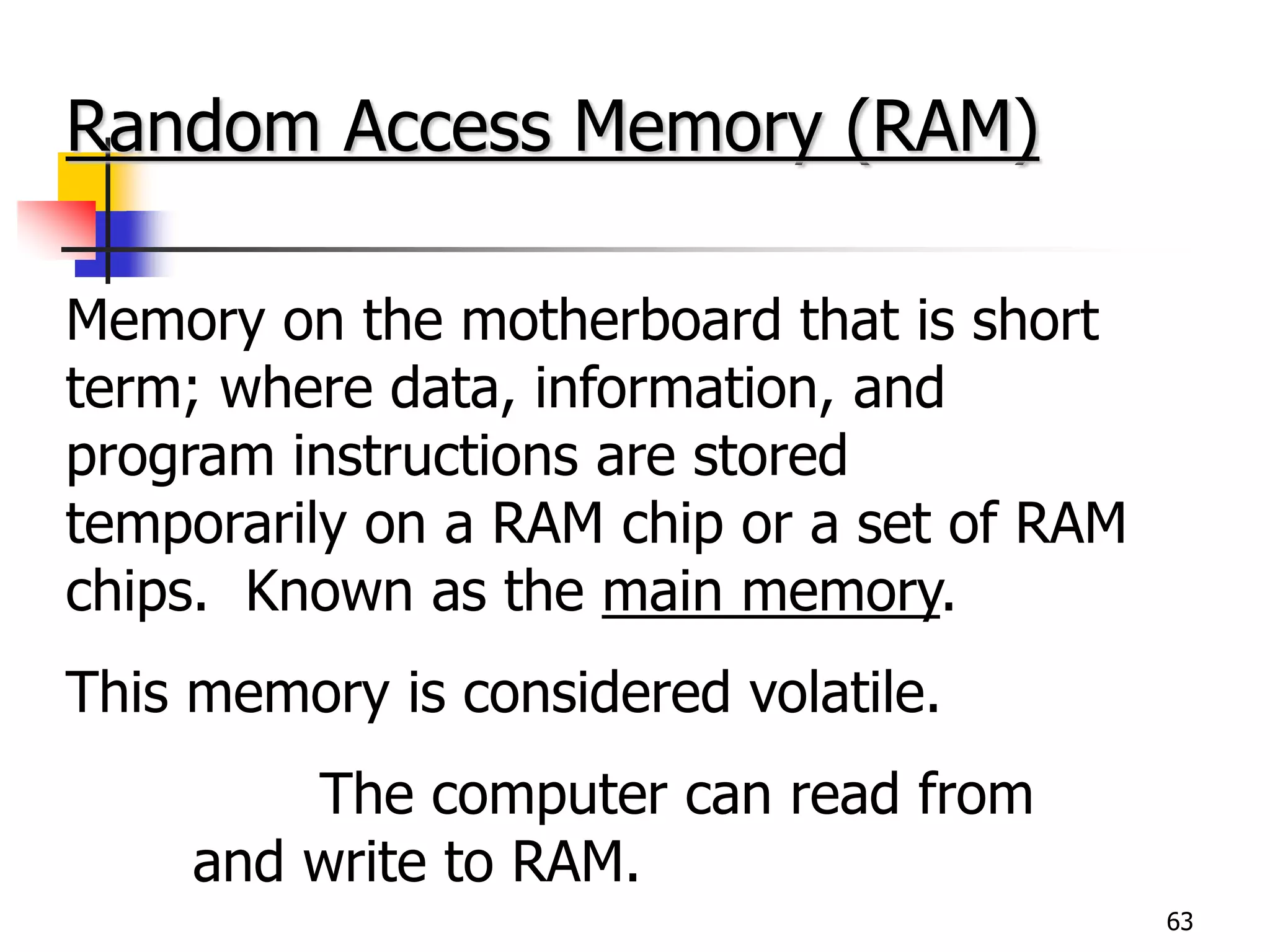 63
Random Access Memory (RAM)
Memory on the motherboard that is short
term; where data, information, and
program instructions are stored
temporarily on a RAM chip or a set of RAM
chips. Known as the main memory.
This memory is considered volatile.
The computer can read from
and write to RAM.
 