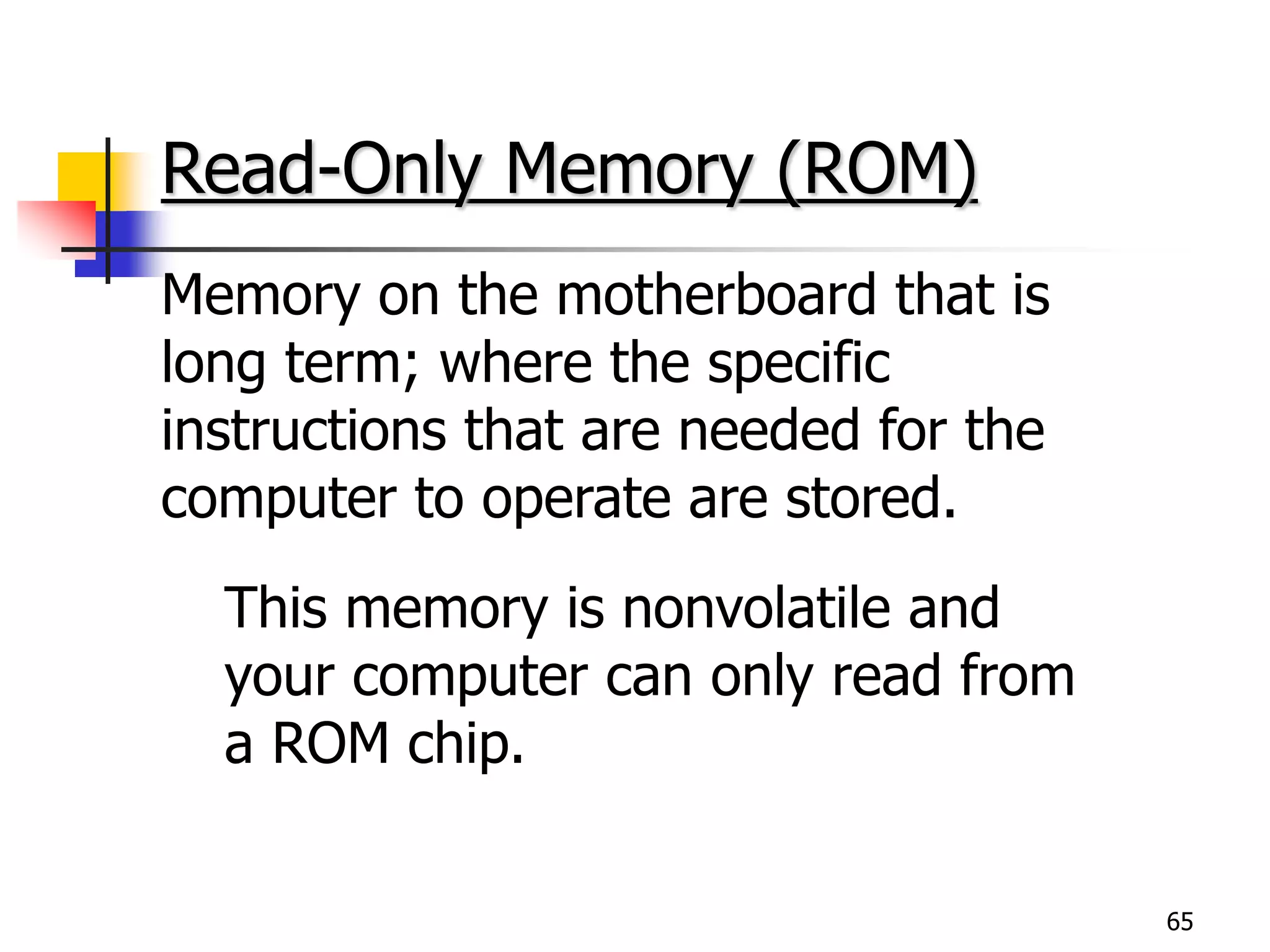 65
Read-Only Memory (ROM)
Memory on the motherboard that is
long term; where the specific
instructions that are needed for the
computer to operate are stored.
This memory is nonvolatile and
your computer can only read from
a ROM chip.
 