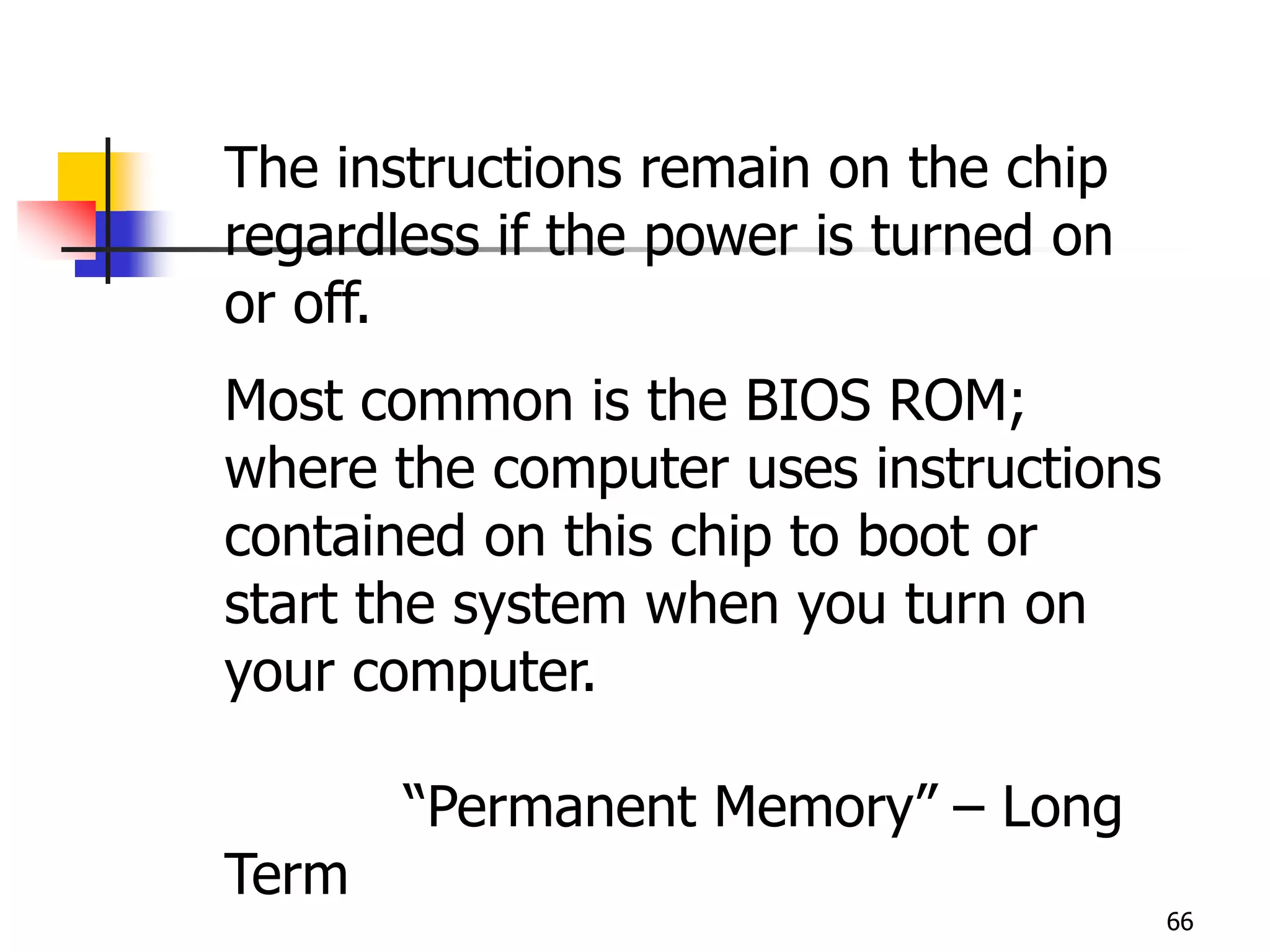 66
The instructions remain on the chip
regardless if the power is turned on
or off.
Most common is the BIOS ROM;
where the computer uses instructions
contained on this chip to boot or
start the system when you turn on
your computer.
“Permanent Memory” – Long
Term
 