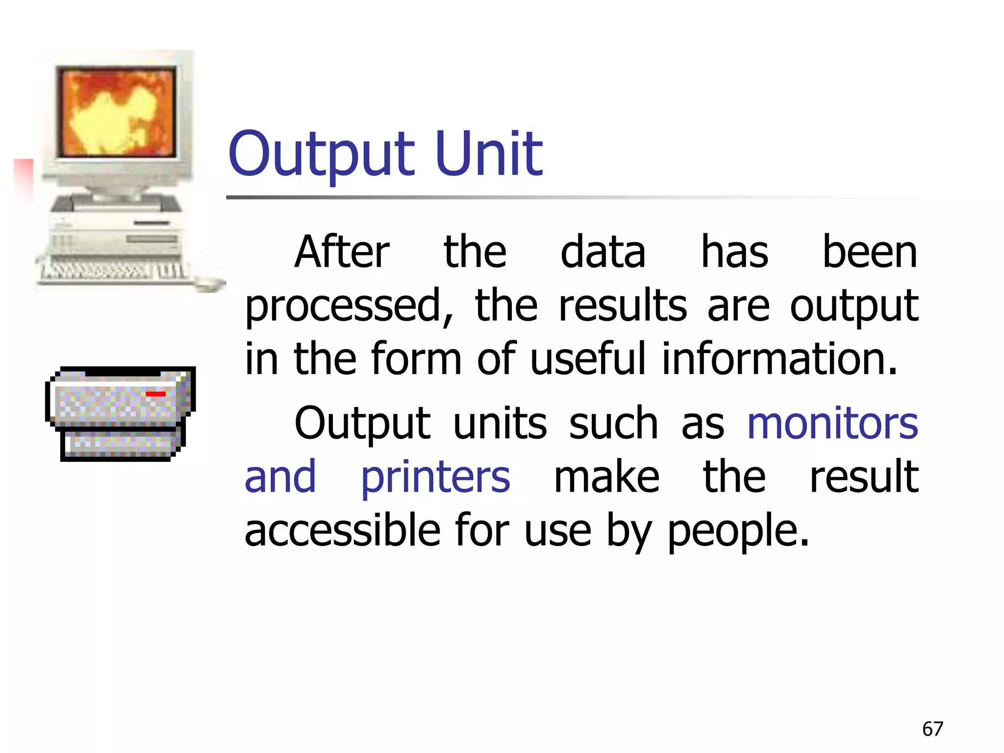 67
Output Unit
After the data has been
processed, the results are output
in the form of useful information.
Output units such as monitors
and printers make the result
accessible for use by people.
 