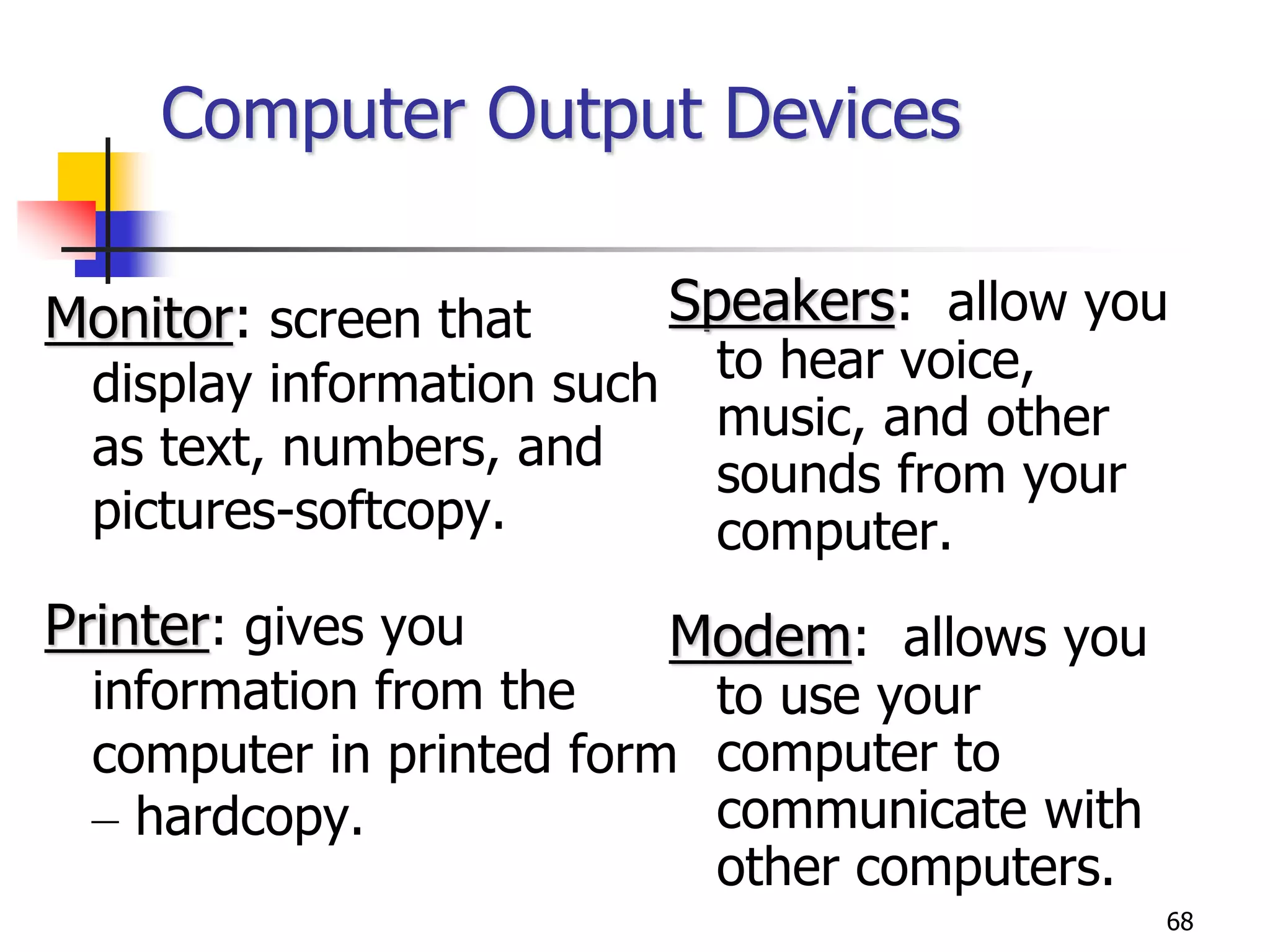 68
Computer Output Devices
Monitor: screen that
display information such
as text, numbers, and
pictures-softcopy.
Printer: gives you
information from the
computer in printed form
– hardcopy.
Speakers: allow you
to hear voice,
music, and other
sounds from your
computer.
Modem: allows you
to use your
computer to
communicate with
other computers.
 