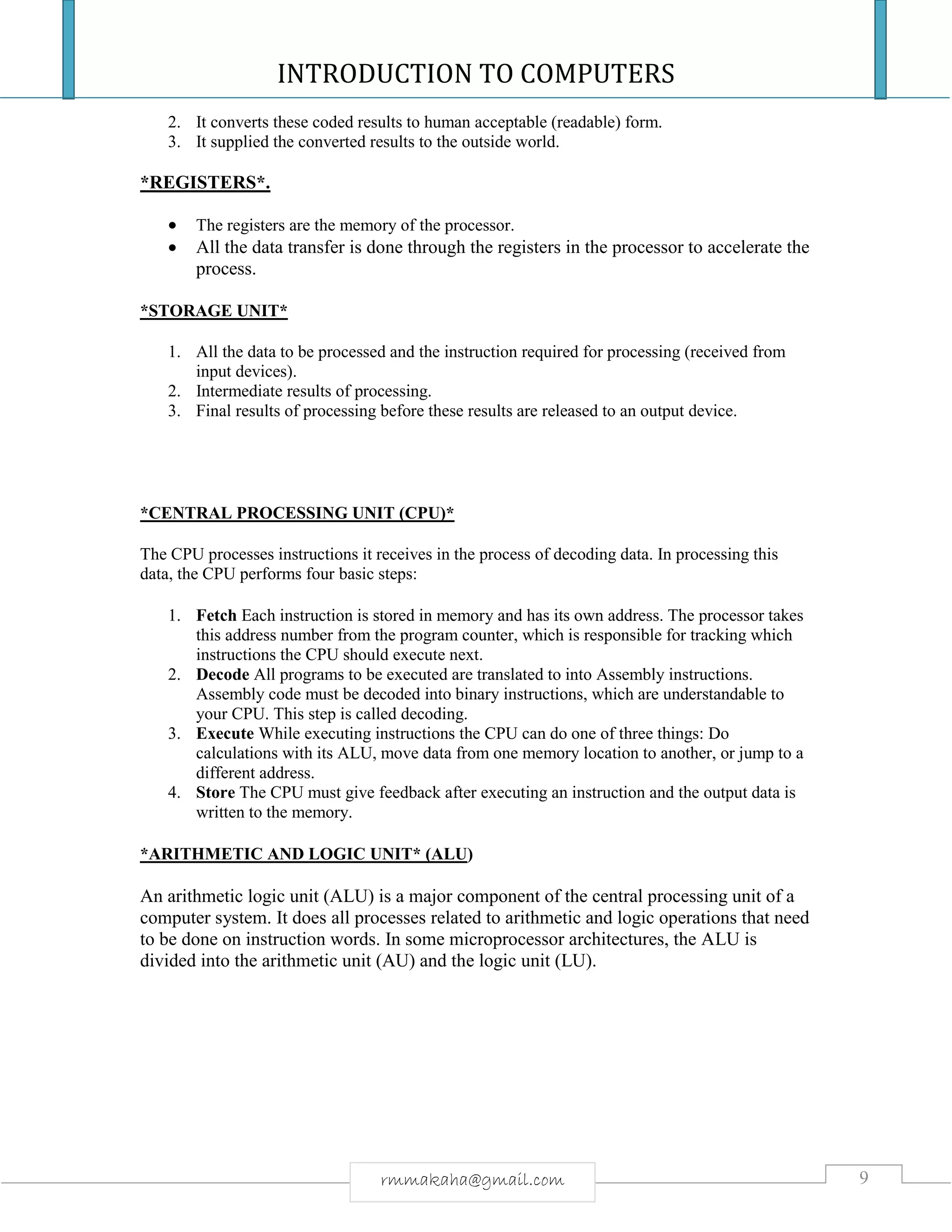 INTRODUCTION TO COMPUTERS
9rmmakaha@gmail.com
2. It converts these coded results to human acceptable (readable) form.
3. It supplied the converted results to the outside world.
*REGISTERS*.
 The registers are the memory of the processor.
 All the data transfer is done through the registers in the processor to accelerate the
process.
*STORAGE UNIT*
1. All the data to be processed and the instruction required for processing (received from
input devices).
2. Intermediate results of processing.
3. Final results of processing before these results are released to an output device.
*CENTRAL PROCESSING UNIT (CPU)*
The CPU processes instructions it receives in the process of decoding data. In processing this
data, the CPU performs four basic steps:
1. Fetch Each instruction is stored in memory and has its own address. The processor takes
this address number from the program counter, which is responsible for tracking which
instructions the CPU should execute next.
2. Decode All programs to be executed are translated to into Assembly instructions.
Assembly code must be decoded into binary instructions, which are understandable to
your CPU. This step is called decoding.
3. Execute While executing instructions the CPU can do one of three things: Do
calculations with its ALU, move data from one memory location to another, or jump to a
different address.
4. Store The CPU must give feedback after executing an instruction and the output data is
written to the memory.
*ARITHMETIC AND LOGIC UNIT* (ALU)
An arithmetic logic unit (ALU) is a major component of the central processing unit of a
computer system. It does all processes related to arithmetic and logic operations that need
to be done on instruction words. In some microprocessor architectures, the ALU is
divided into the arithmetic unit (AU) and the logic unit (LU).
 
