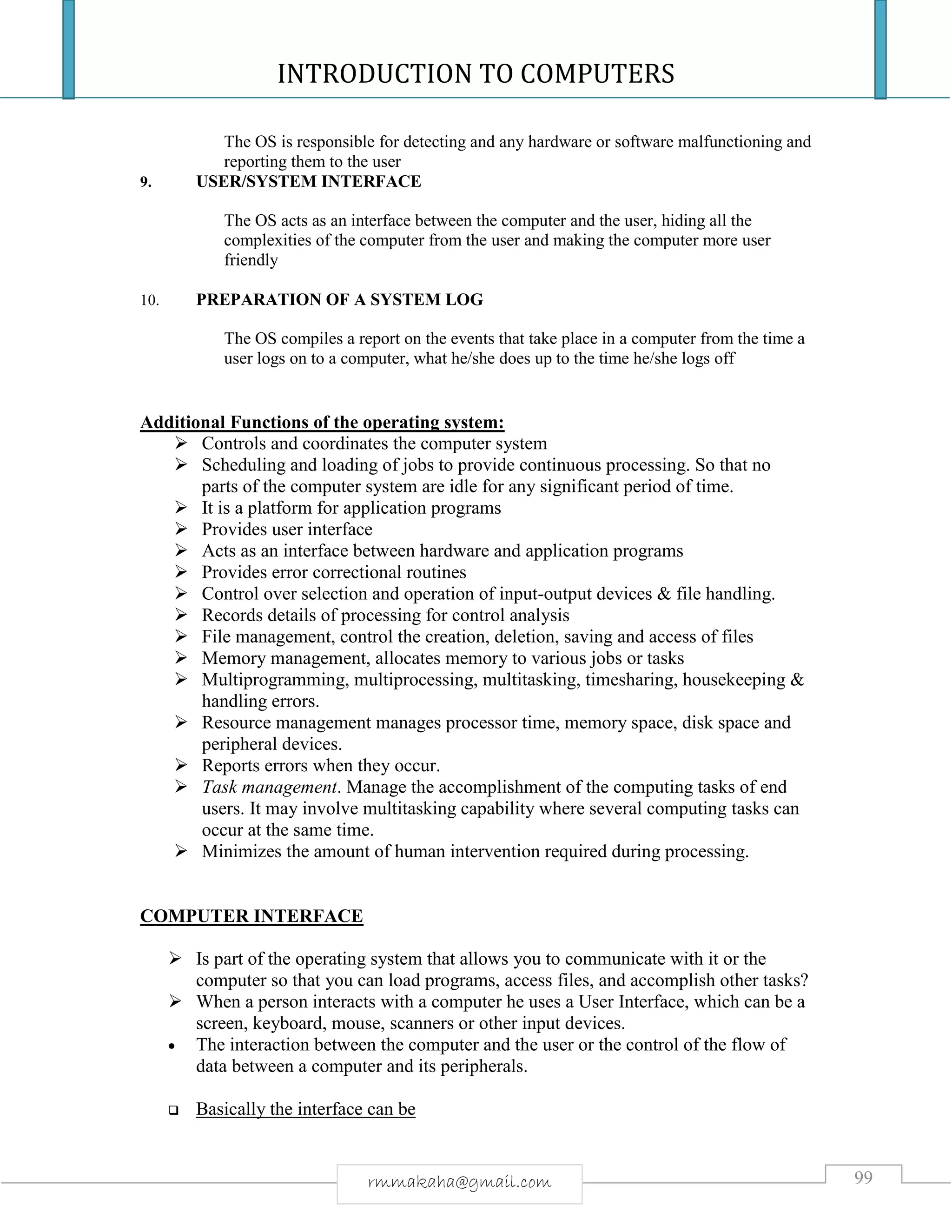 INTRODUCTION TO COMPUTERS
99rmmakaha@gmail.com
The OS is responsible for detecting and any hardware or software malfunctioning and
reporting them to the user
9. USER/SYSTEM INTERFACE
The OS acts as an interface between the computer and the user, hiding all the
complexities of the computer from the user and making the computer more user
friendly
10. PREPARATION OF A SYSTEM LOG
The OS compiles a report on the events that take place in a computer from the time a
user logs on to a computer, what he/she does up to the time he/she logs off
Additional Functions of the operating system:
 Controls and coordinates the computer system
 Scheduling and loading of jobs to provide continuous processing. So that no
parts of the computer system are idle for any significant period of time.
 It is a platform for application programs
 Provides user interface
 Acts as an interface between hardware and application programs
 Provides error correctional routines
 Control over selection and operation of input-output devices & file handling.
 Records details of processing for control analysis
 File management, control the creation, deletion, saving and access of files
 Memory management, allocates memory to various jobs or tasks
 Multiprogramming, multiprocessing, multitasking, timesharing, housekeeping &
handling errors.
 Resource management manages processor time, memory space, disk space and
peripheral devices.
 Reports errors when they occur.
 Task management. Manage the accomplishment of the computing tasks of end
users. It may involve multitasking capability where several computing tasks can
occur at the same time.
 Minimizes the amount of human intervention required during processing.
COMPUTER INTERFACE
 Is part of the operating system that allows you to communicate with it or the
computer so that you can load programs, access files, and accomplish other tasks?
 When a person interacts with a computer he uses a User Interface, which can be a
screen, keyboard, mouse, scanners or other input devices.
 The interaction between the computer and the user or the control of the flow of
data between a computer and its peripherals.
 Basically the interface can be
 