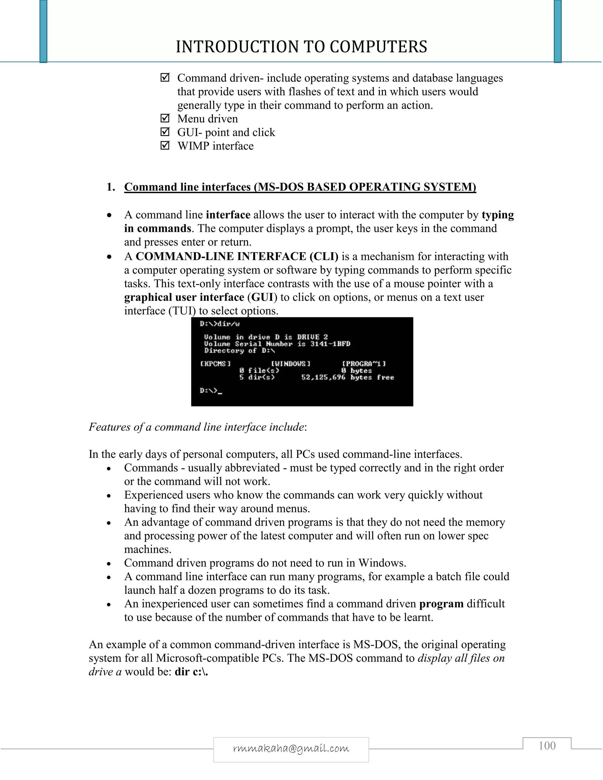 INTRODUCTION TO COMPUTERS
100rmmakaha@gmail.com
 Command driven- include operating systems and database languages
that provide users with flashes of text and in which users would
generally type in their command to perform an action.
 Menu driven
 GUI- point and click
 WIMP interface
1. Command line interfaces (MS-DOS BASED OPERATING SYSTEM)
 A command line interface allows the user to interact with the computer by typing
in commands. The computer displays a prompt, the user keys in the command
and presses enter or return.
 A COMMAND-LINE INTERFACE (CLI) is a mechanism for interacting with
a computer operating system or software by typing commands to perform specific
tasks. This text-only interface contrasts with the use of a mouse pointer with a
graphical user interface (GUI) to click on options, or menus on a text user
interface (TUI) to select options.
Features of a command line interface include:
In the early days of personal computers, all PCs used command-line interfaces.
 Commands - usually abbreviated - must be typed correctly and in the right order
or the command will not work.
 Experienced users who know the commands can work very quickly without
having to find their way around menus.
 An advantage of command driven programs is that they do not need the memory
and processing power of the latest computer and will often run on lower spec
machines.
 Command driven programs do not need to run in Windows.
 A command line interface can run many programs, for example a batch file could
launch half a dozen programs to do its task.
 An inexperienced user can sometimes find a command driven program difficult
to use because of the number of commands that have to be learnt.
An example of a common command-driven interface is MS-DOS, the original operating
system for all Microsoft-compatible PCs. The MS-DOS command to display all files on
drive a would be: dir c:.
 