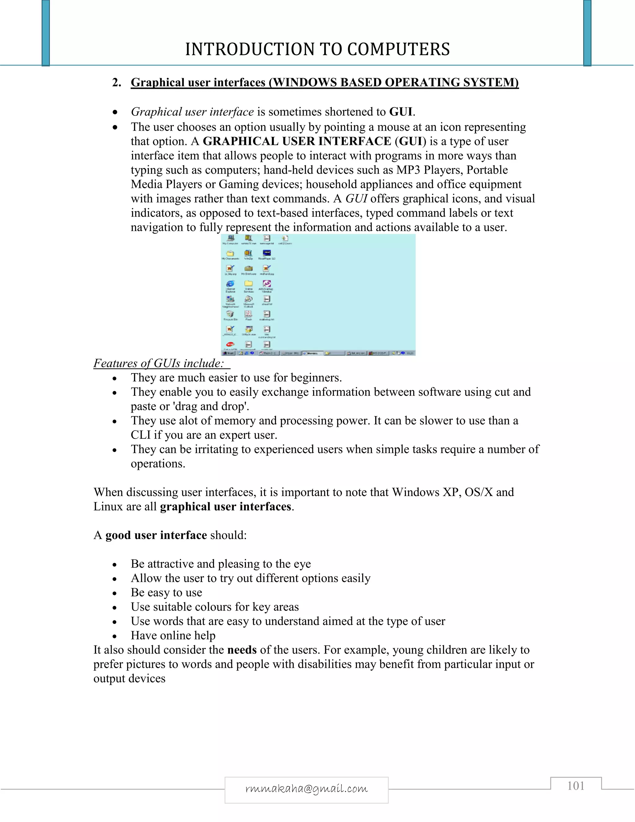 INTRODUCTION TO COMPUTERS
101rmmakaha@gmail.com
2. Graphical user interfaces (WINDOWS BASED OPERATING SYSTEM)
 Graphical user interface is sometimes shortened to GUI.
 The user chooses an option usually by pointing a mouse at an icon representing
that option. A GRAPHICAL USER INTERFACE (GUI) is a type of user
interface item that allows people to interact with programs in more ways than
typing such as computers; hand-held devices such as MP3 Players, Portable
Media Players or Gaming devices; household appliances and office equipment
with images rather than text commands. A GUI offers graphical icons, and visual
indicators, as opposed to text-based interfaces, typed command labels or text
navigation to fully represent the information and actions available to a user.
Features of GUIs include:
 They are much easier to use for beginners.
 They enable you to easily exchange information between software using cut and
paste or 'drag and drop'.
 They use alot of memory and processing power. It can be slower to use than a
CLI if you are an expert user.
 They can be irritating to experienced users when simple tasks require a number of
operations.
When discussing user interfaces, it is important to note that Windows XP, OS/X and
Linux are all graphical user interfaces.
A good user interface should:
 Be attractive and pleasing to the eye
 Allow the user to try out different options easily
 Be easy to use
 Use suitable colours for key areas
 Use words that are easy to understand aimed at the type of user
 Have online help
It also should consider the needs of the users. For example, young children are likely to
prefer pictures to words and people with disabilities may benefit from particular input or
output devices
 