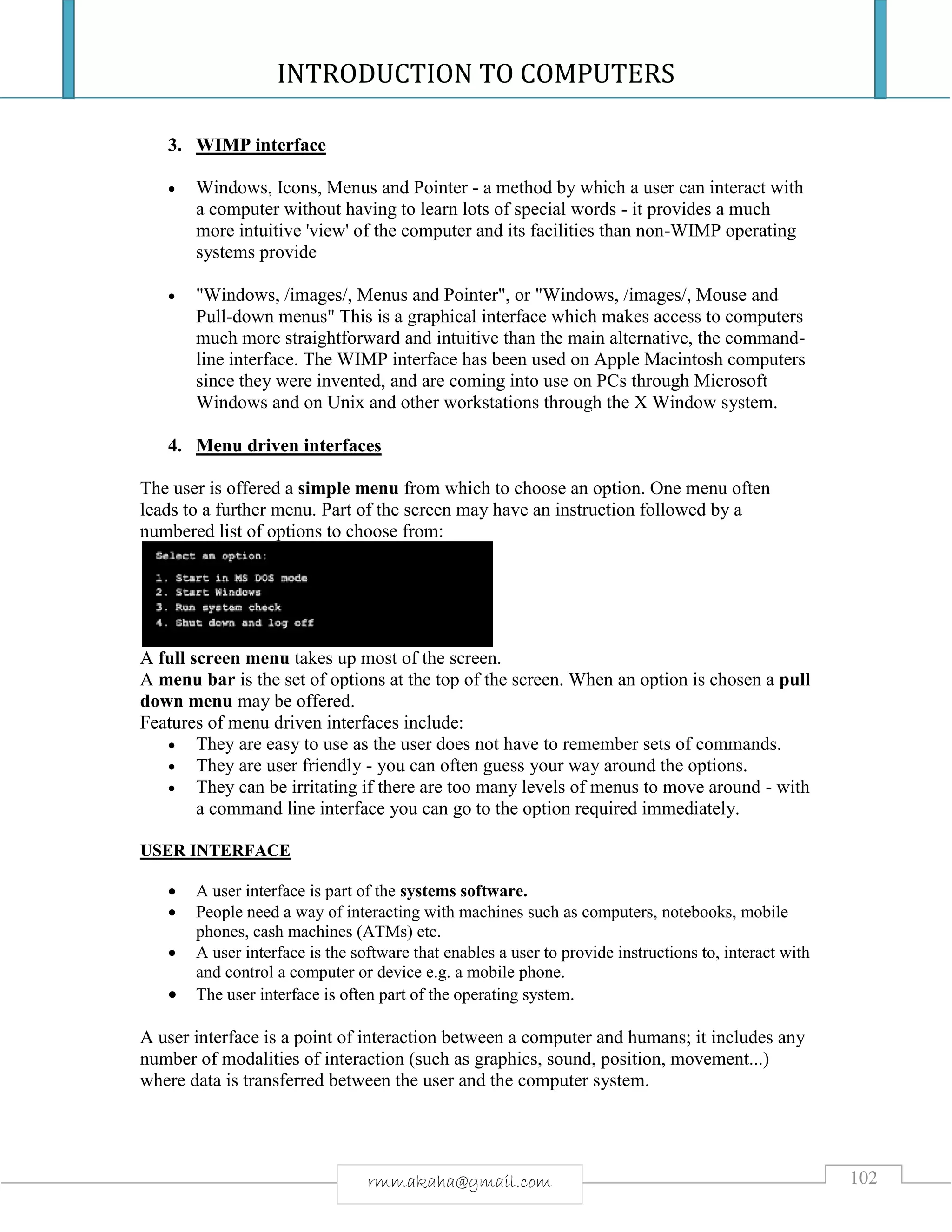 INTRODUCTION TO COMPUTERS
102rmmakaha@gmail.com
3. WIMP interface
 Windows, Icons, Menus and Pointer - a method by which a user can interact with
a computer without having to learn lots of special words - it provides a much
more intuitive 'view' of the computer and its facilities than non-WIMP operating
systems provide
 "Windows, /images/, Menus and Pointer", or "Windows, /images/, Mouse and
Pull-down menus" This is a graphical interface which makes access to computers
much more straightforward and intuitive than the main alternative, the command-
line interface. The WIMP interface has been used on Apple Macintosh computers
since they were invented, and are coming into use on PCs through Microsoft
Windows and on Unix and other workstations through the X Window system.
4. Menu driven interfaces
The user is offered a simple menu from which to choose an option. One menu often
leads to a further menu. Part of the screen may have an instruction followed by a
numbered list of options to choose from:
A full screen menu takes up most of the screen.
A menu bar is the set of options at the top of the screen. When an option is chosen a pull
down menu may be offered.
Features of menu driven interfaces include:
 They are easy to use as the user does not have to remember sets of commands.
 They are user friendly - you can often guess your way around the options.
 They can be irritating if there are too many levels of menus to move around - with
a command line interface you can go to the option required immediately.
USER INTERFACE
 A user interface is part of the systems software.
 People need a way of interacting with machines such as computers, notebooks, mobile
phones, cash machines (ATMs) etc.
 A user interface is the software that enables a user to provide instructions to, interact with
and control a computer or device e.g. a mobile phone.
 The user interface is often part of the operating system.
A user interface is a point of interaction between a computer and humans; it includes any
number of modalities of interaction (such as graphics, sound, position, movement...)
where data is transferred between the user and the computer system.
 