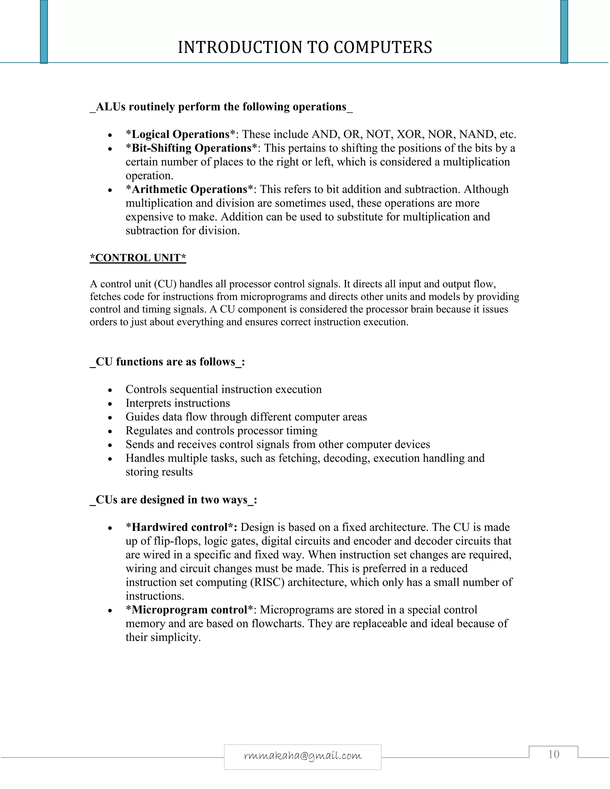 INTRODUCTION TO COMPUTERS
10rmmakaha@gmail.com
_ALUs routinely perform the following operations_
 *Logical Operations*: These include AND, OR, NOT, XOR, NOR, NAND, etc.
 *Bit-Shifting Operations*: This pertains to shifting the positions of the bits by a
certain number of places to the right or left, which is considered a multiplication
operation.
 *Arithmetic Operations*: This refers to bit addition and subtraction. Although
multiplication and division are sometimes used, these operations are more
expensive to make. Addition can be used to substitute for multiplication and
subtraction for division.
*CONTROL UNIT*
A control unit (CU) handles all processor control signals. It directs all input and output flow,
fetches code for instructions from microprograms and directs other units and models by providing
control and timing signals. A CU component is considered the processor brain because it issues
orders to just about everything and ensures correct instruction execution.
_CU functions are as follows_:
 Controls sequential instruction execution
 Interprets instructions
 Guides data flow through different computer areas
 Regulates and controls processor timing
 Sends and receives control signals from other computer devices
 Handles multiple tasks, such as fetching, decoding, execution handling and
storing results
_CUs are designed in two ways_:
 *Hardwired control*: Design is based on a fixed architecture. The CU is made
up of flip-flops, logic gates, digital circuits and encoder and decoder circuits that
are wired in a specific and fixed way. When instruction set changes are required,
wiring and circuit changes must be made. This is preferred in a reduced
instruction set computing (RISC) architecture, which only has a small number of
instructions.
 *Microprogram control*: Microprograms are stored in a special control
memory and are based on flowcharts. They are replaceable and ideal because of
their simplicity.
 