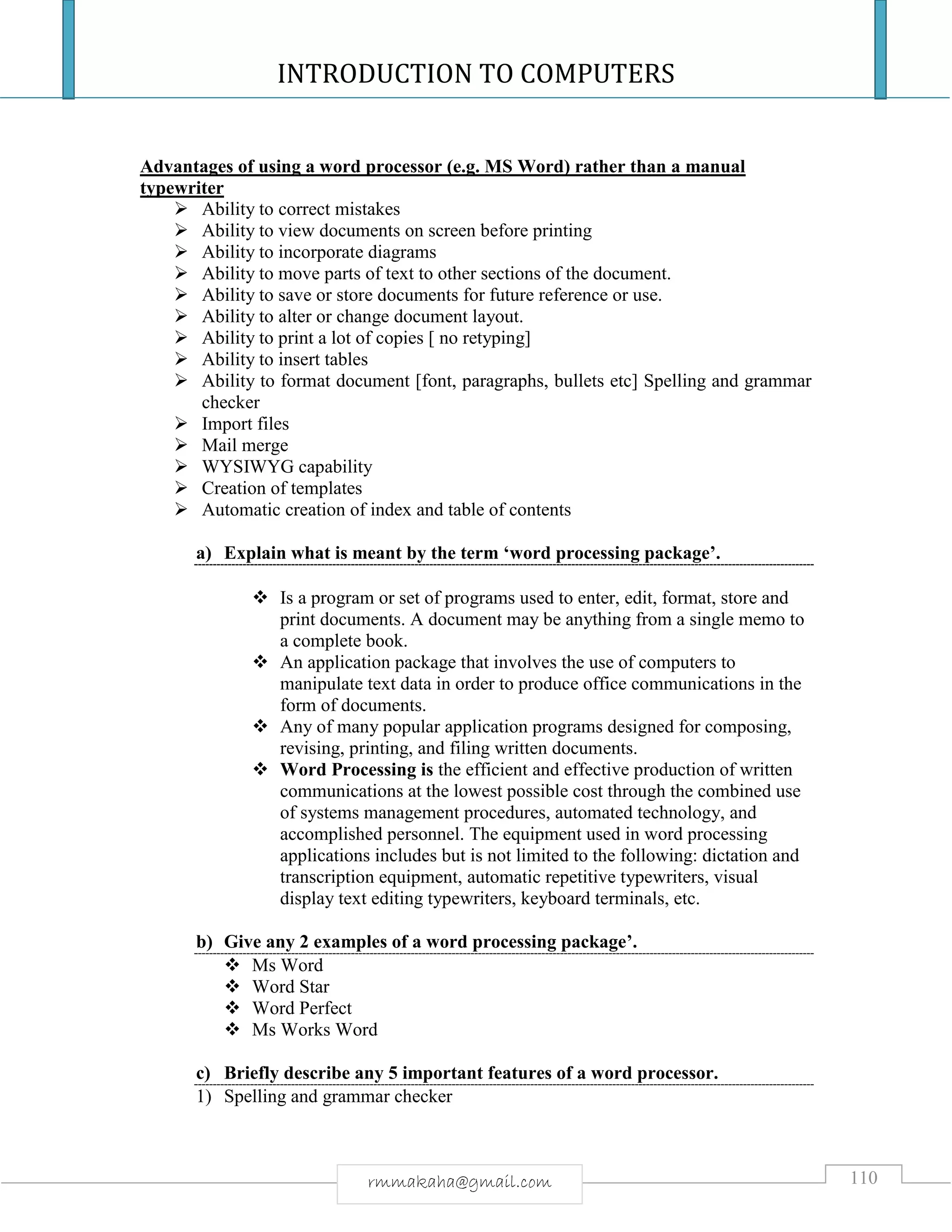 INTRODUCTION TO COMPUTERS
110rmmakaha@gmail.com
Advantages of using a word processor (e.g. MS Word) rather than a manual
typewriter
 Ability to correct mistakes
 Ability to view documents on screen before printing
 Ability to incorporate diagrams
 Ability to move parts of text to other sections of the document.
 Ability to save or store documents for future reference or use.
 Ability to alter or change document layout.
 Ability to print a lot of copies [ no retyping]
 Ability to insert tables
 Ability to format document [font, paragraphs, bullets etc] Spelling and grammar
checker
 Import files
 Mail merge
 WYSIWYG capability
 Creation of templates
 Automatic creation of index and table of contents
a) Explain what is meant by the term ‘word processing package’.
 Is a program or set of programs used to enter, edit, format, store and
print documents. A document may be anything from a single memo to
a complete book.
 An application package that involves the use of computers to
manipulate text data in order to produce office communications in the
form of documents.
 Any of many popular application programs designed for composing,
revising, printing, and filing written documents.
 Word Processing is the efficient and effective production of written
communications at the lowest possible cost through the combined use
of systems management procedures, automated technology, and
accomplished personnel. The equipment used in word processing
applications includes but is not limited to the following: dictation and
transcription equipment, automatic repetitive typewriters, visual
display text editing typewriters, keyboard terminals, etc.
b) Give any 2 examples of a word processing package’.
 Ms Word
 Word Star
 Word Perfect
 Ms Works Word
c) Briefly describe any 5 important features of a word processor.
1) Spelling and grammar checker
 