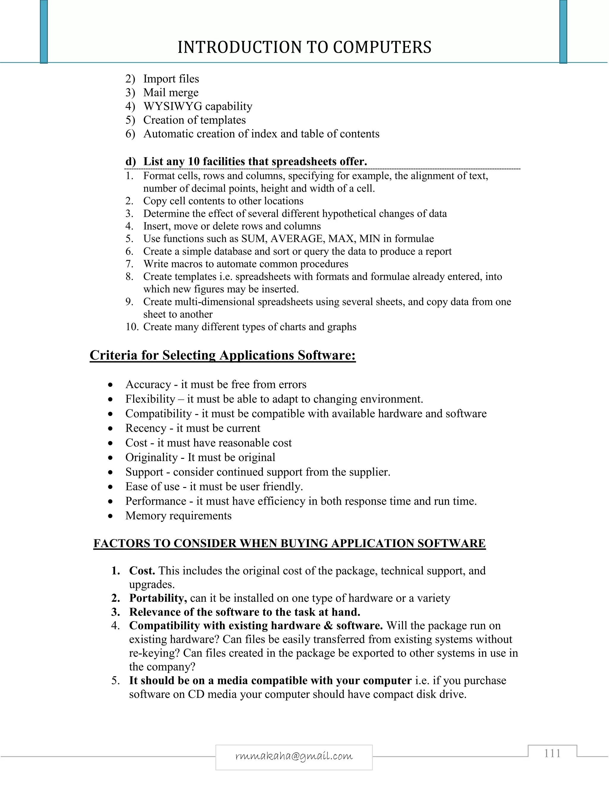 INTRODUCTION TO COMPUTERS
111rmmakaha@gmail.com
2) Import files
3) Mail merge
4) WYSIWYG capability
5) Creation of templates
6) Automatic creation of index and table of contents
d) List any 10 facilities that spreadsheets offer.
1. Format cells, rows and columns, specifying for example, the alignment of text,
number of decimal points, height and width of a cell.
2. Copy cell contents to other locations
3. Determine the effect of several different hypothetical changes of data
4. Insert, move or delete rows and columns
5. Use functions such as SUM, AVERAGE, MAX, MIN in formulae
6. Create a simple database and sort or query the data to produce a report
7. Write macros to automate common procedures
8. Create templates i.e. spreadsheets with formats and formulae already entered, into
which new figures may be inserted.
9. Create multi-dimensional spreadsheets using several sheets, and copy data from one
sheet to another
10. Create many different types of charts and graphs
Criteria for Selecting Applications Software:
 Accuracy - it must be free from errors
 Flexibility – it must be able to adapt to changing environment.
 Compatibility - it must be compatible with available hardware and software
 Recency - it must be current
 Cost - it must have reasonable cost
 Originality - It must be original
 Support - consider continued support from the supplier.
 Ease of use - it must be user friendly.
 Performance - it must have efficiency in both response time and run time.
 Memory requirements
FACTORS TO CONSIDER WHEN BUYING APPLICATION SOFTWARE
1. Cost. This includes the original cost of the package, technical support, and
upgrades.
2. Portability, can it be installed on one type of hardware or a variety
3. Relevance of the software to the task at hand.
4. Compatibility with existing hardware & software. Will the package run on
existing hardware? Can files be easily transferred from existing systems without
re-keying? Can files created in the package be exported to other systems in use in
the company?
5. It should be on a media compatible with your computer i.e. if you purchase
software on CD media your computer should have compact disk drive.
 