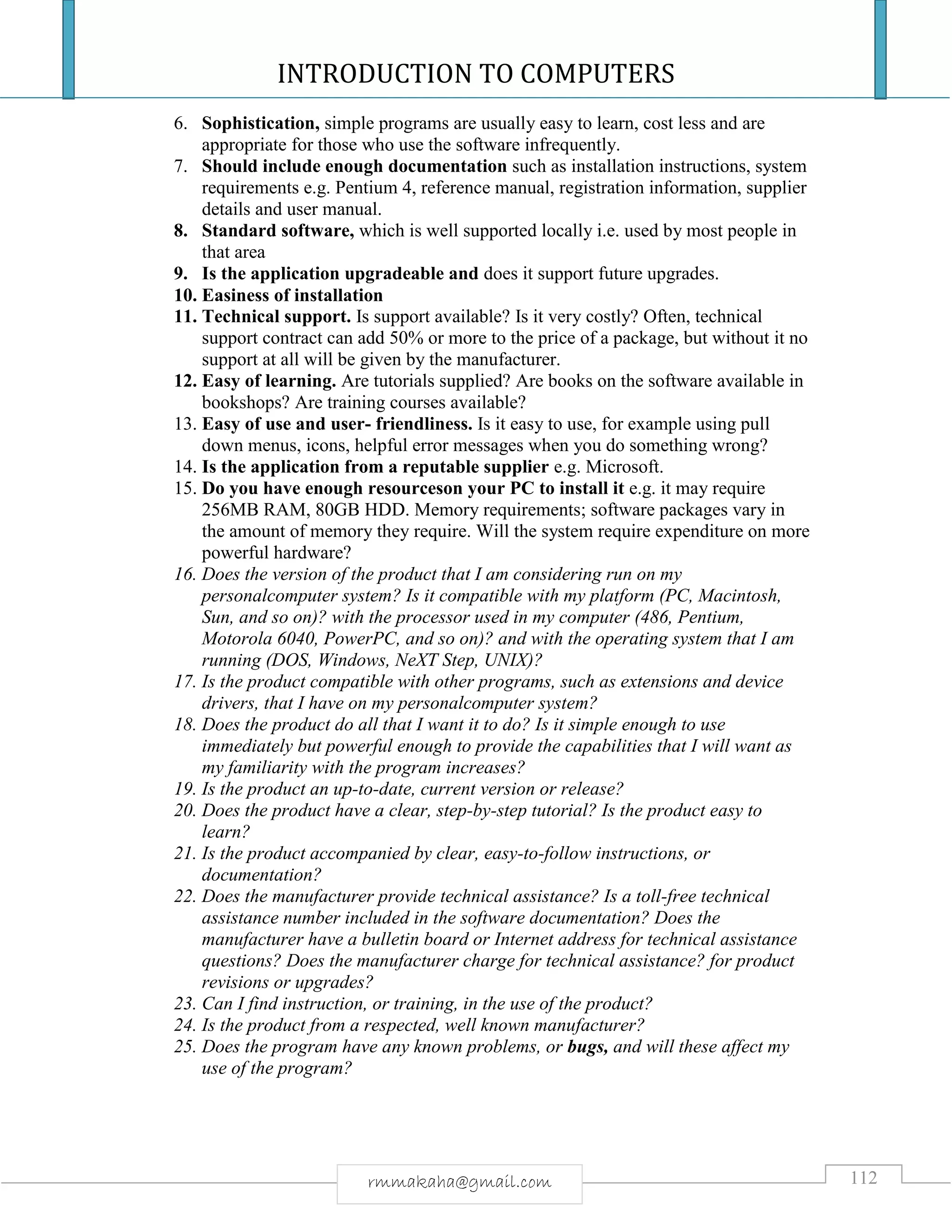 INTRODUCTION TO COMPUTERS
112rmmakaha@gmail.com
6. Sophistication, simple programs are usually easy to learn, cost less and are
appropriate for those who use the software infrequently.
7. Should include enough documentation such as installation instructions, system
requirements e.g. Pentium 4, reference manual, registration information, supplier
details and user manual.
8. Standard software, which is well supported locally i.e. used by most people in
that area
9. Is the application upgradeable and does it support future upgrades.
10. Easiness of installation
11. Technical support. Is support available? Is it very costly? Often, technical
support contract can add 50% or more to the price of a package, but without it no
support at all will be given by the manufacturer.
12. Easy of learning. Are tutorials supplied? Are books on the software available in
bookshops? Are training courses available?
13. Easy of use and user- friendliness. Is it easy to use, for example using pull
down menus, icons, helpful error messages when you do something wrong?
14. Is the application from a reputable supplier e.g. Microsoft.
15. Do you have enough resourceson your PC to install it e.g. it may require
256MB RAM, 80GB HDD. Memory requirements; software packages vary in
the amount of memory they require. Will the system require expenditure on more
powerful hardware?
16. Does the version of the product that I am considering run on my
personalcomputer system? Is it compatible with my platform (PC, Macintosh,
Sun, and so on)? with the processor used in my computer (486, Pentium,
Motorola 6040, PowerPC, and so on)? and with the operating system that I am
running (DOS, Windows, NeXT Step, UNIX)?
17. Is the product compatible with other programs, such as extensions and device
drivers, that I have on my personalcomputer system?
18. Does the product do all that I want it to do? Is it simple enough to use
immediately but powerful enough to provide the capabilities that I will want as
my familiarity with the program increases?
19. Is the product an up-to-date, current version or release?
20. Does the product have a clear, step-by-step tutorial? Is the product easy to
learn?
21. Is the product accompanied by clear, easy-to-follow instructions, or
documentation?
22. Does the manufacturer provide technical assistance? Is a toll-free technical
assistance number included in the software documentation? Does the
manufacturer have a bulletin board or Internet address for technical assistance
questions? Does the manufacturer charge for technical assistance? for product
revisions or upgrades?
23. Can I find instruction, or training, in the use of the product?
24. Is the product from a respected, well known manufacturer?
25. Does the program have any known problems, or bugs, and will these affect my
use of the program?
 