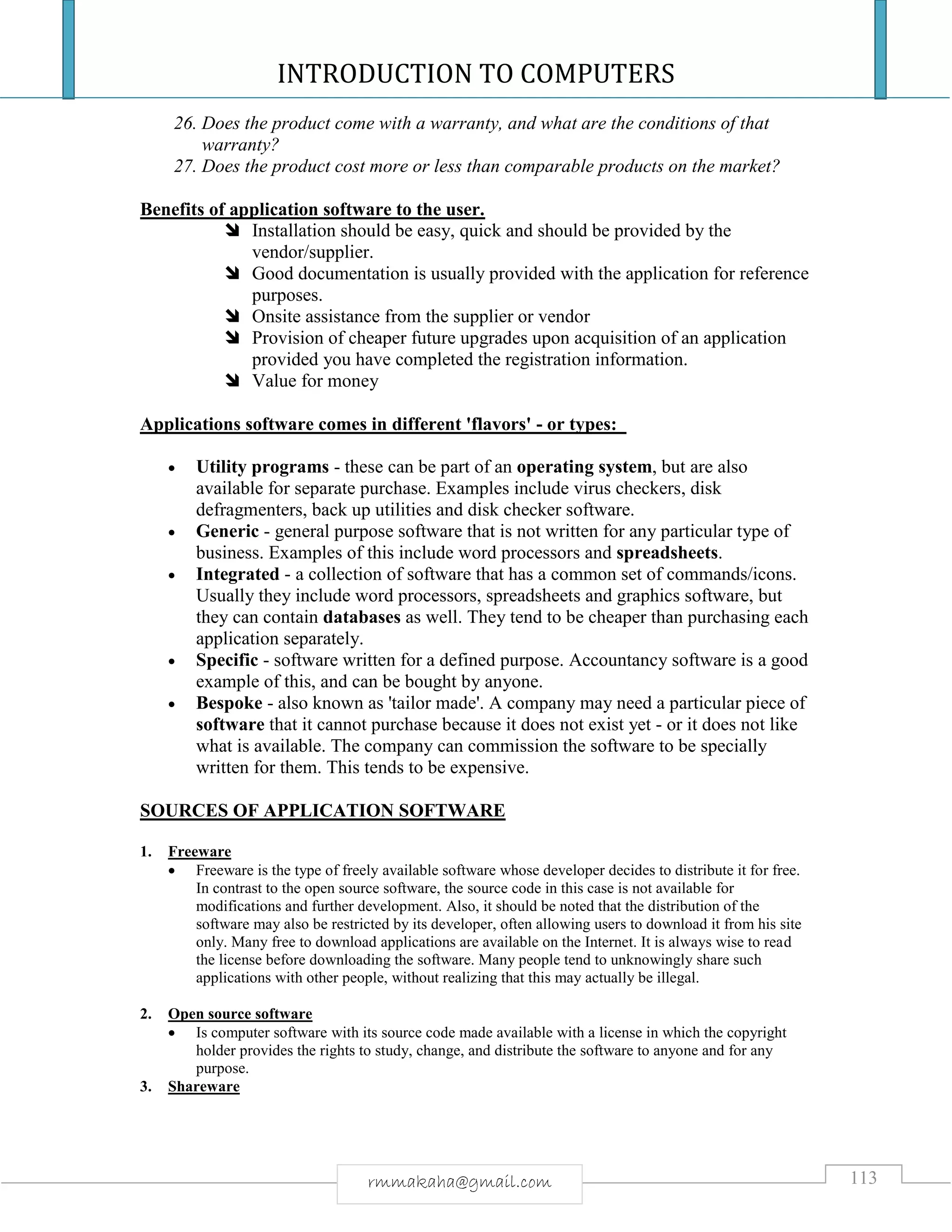INTRODUCTION TO COMPUTERS
113rmmakaha@gmail.com
26. Does the product come with a warranty, and what are the conditions of that
warranty?
27. Does the product cost more or less than comparable products on the market?
Benefits of application software to the user.
 Installation should be easy, quick and should be provided by the
vendor/supplier.
 Good documentation is usually provided with the application for reference
purposes.
 Onsite assistance from the supplier or vendor
 Provision of cheaper future upgrades upon acquisition of an application
provided you have completed the registration information.
 Value for money
Applications software comes in different 'flavors' - or types:
 Utility programs - these can be part of an operating system, but are also
available for separate purchase. Examples include virus checkers, disk
defragmenters, back up utilities and disk checker software.
 Generic - general purpose software that is not written for any particular type of
business. Examples of this include word processors and spreadsheets.
 Integrated - a collection of software that has a common set of commands/icons.
Usually they include word processors, spreadsheets and graphics software, but
they can contain databases as well. They tend to be cheaper than purchasing each
application separately.
 Specific - software written for a defined purpose. Accountancy software is a good
example of this, and can be bought by anyone.
 Bespoke - also known as 'tailor made'. A company may need a particular piece of
software that it cannot purchase because it does not exist yet - or it does not like
what is available. The company can commission the software to be specially
written for them. This tends to be expensive.
SOURCES OF APPLICATION SOFTWARE
1. Freeware
 Freeware is the type of freely available software whose developer decides to distribute it for free.
In contrast to the open source software, the source code in this case is not available for
modifications and further development. Also, it should be noted that the distribution of the
software may also be restricted by its developer, often allowing users to download it from his site
only. Many free to download applications are available on the Internet. It is always wise to read
the license before downloading the software. Many people tend to unknowingly share such
applications with other people, without realizing that this may actually be illegal.
2. Open source software
 Is computer software with its source code made available with a license in which the copyright
holder provides the rights to study, change, and distribute the software to anyone and for any
purpose.
3. Shareware
 