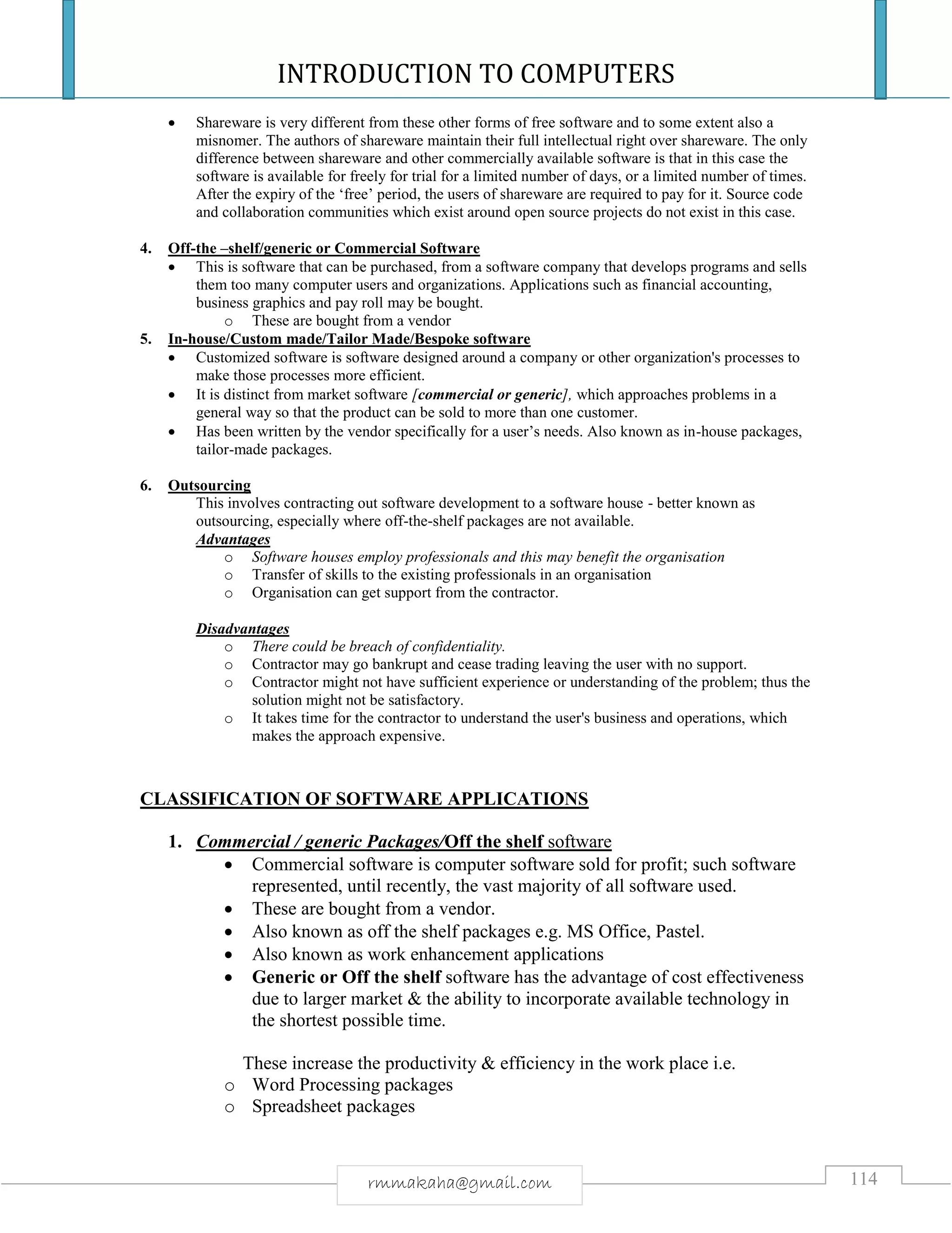 INTRODUCTION TO COMPUTERS
114rmmakaha@gmail.com
 Shareware is very different from these other forms of free software and to some extent also a
misnomer. The authors of shareware maintain their full intellectual right over shareware. The only
difference between shareware and other commercially available software is that in this case the
software is available for freely for trial for a limited number of days, or a limited number of times.
After the expiry of the ‘free’ period, the users of shareware are required to pay for it. Source code
and collaboration communities which exist around open source projects do not exist in this case.
4. Off-the –shelf/generic or Commercial Software
 This is software that can be purchased, from a software company that develops programs and sells
them too many computer users and organizations. Applications such as financial accounting,
business graphics and pay roll may be bought.
o These are bought from a vendor
5. In-house/Custom made/Tailor Made/Bespoke software
 Customized software is software designed around a company or other organization's processes to
make those processes more efficient.
 It is distinct from market software [commercial or generic], which approaches problems in a
general way so that the product can be sold to more than one customer.
 Has been written by the vendor specifically for a user’s needs. Also known as in-house packages,
tailor-made packages.
6. Outsourcing
This involves contracting out software development to a software house - better known as
outsourcing, especially where off-the-shelf packages are not available.
Advantages
o Software houses employ professionals and this may benefit the organisation
o Transfer of skills to the existing professionals in an organisation
o Organisation can get support from the contractor.
Disadvantages
o There could be breach of confidentiality.
o Contractor may go bankrupt and cease trading leaving the user with no support.
o Contractor might not have sufficient experience or understanding of the problem; thus the
solution might not be satisfactory.
o It takes time for the contractor to understand the user's business and operations, which
makes the approach expensive.
CLASSIFICATION OF SOFTWARE APPLICATIONS
1. Commercial / generic Packages/Off the shelf software
 Commercial software is computer software sold for profit; such software
represented, until recently, the vast majority of all software used.
 These are bought from a vendor.
 Also known as off the shelf packages e.g. MS Office, Pastel.
 Also known as work enhancement applications
 Generic or Off the shelf software has the advantage of cost effectiveness
due to larger market & the ability to incorporate available technology in
the shortest possible time.
These increase the productivity & efficiency in the work place i.e.
o Word Processing packages
o Spreadsheet packages
 