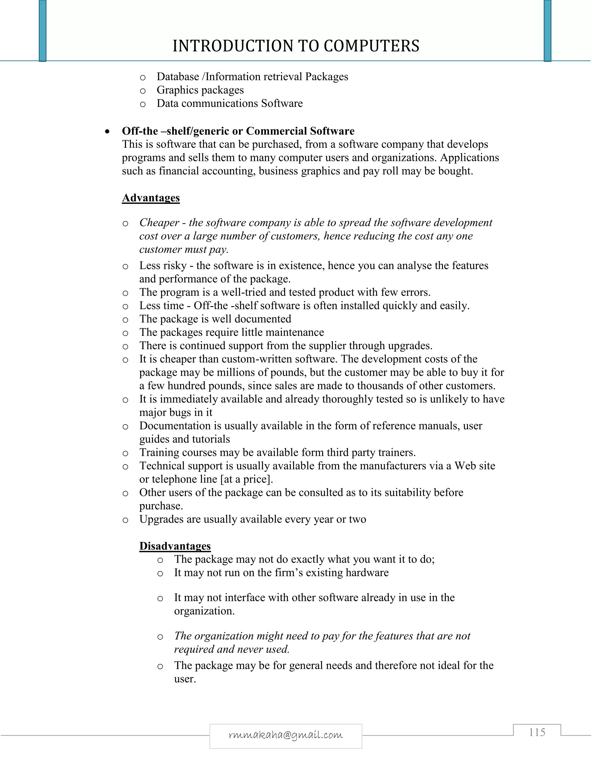 INTRODUCTION TO COMPUTERS
115rmmakaha@gmail.com
o Database /Information retrieval Packages
o Graphics packages
o Data communications Software
 Off-the –shelf/generic or Commercial Software
This is software that can be purchased, from a software company that develops
programs and sells them to many computer users and organizations. Applications
such as financial accounting, business graphics and pay roll may be bought.
Advantages
o Cheaper - the software company is able to spread the software development
cost over a large number of customers, hence reducing the cost any one
customer must pay.
o Less risky - the software is in existence, hence you can analyse the features
and performance of the package.
o The program is a well-tried and tested product with few errors.
o Less time - Off-the -shelf software is often installed quickly and easily.
o The package is well documented
o The packages require little maintenance
o There is continued support from the supplier through upgrades.
o It is cheaper than custom-written software. The development costs of the
package may be millions of pounds, but the customer may be able to buy it for
a few hundred pounds, since sales are made to thousands of other customers.
o It is immediately available and already thoroughly tested so is unlikely to have
major bugs in it
o Documentation is usually available in the form of reference manuals, user
guides and tutorials
o Training courses may be available form third party trainers.
o Technical support is usually available from the manufacturers via a Web site
or telephone line [at a price].
o Other users of the package can be consulted as to its suitability before
purchase.
o Upgrades are usually available every year or two
Disadvantages
o The package may not do exactly what you want it to do;
o It may not run on the firm’s existing hardware
o It may not interface with other software already in use in the
organization.
o The organization might need to pay for the features that are not
required and never used.
o The package may be for general needs and therefore not ideal for the
user.
 