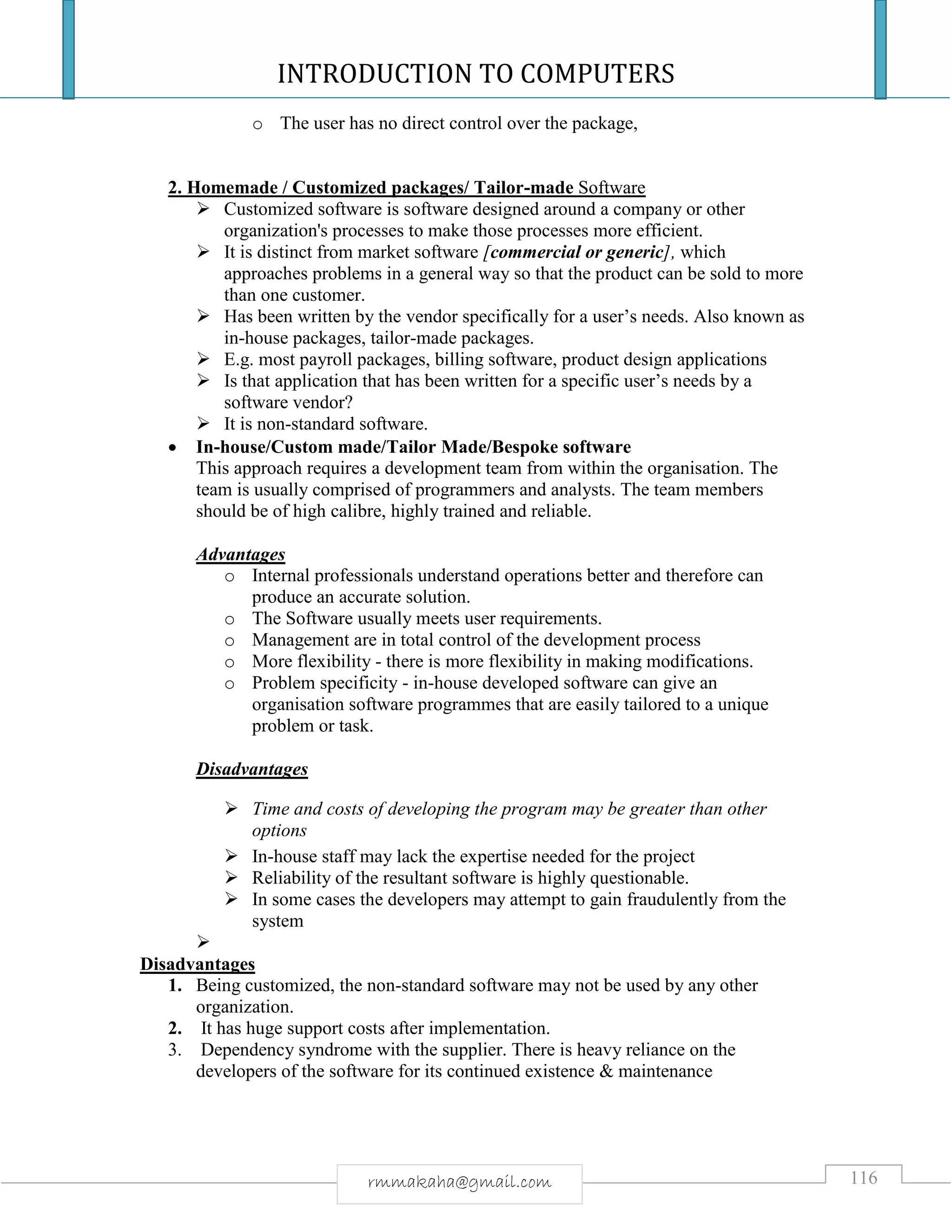 INTRODUCTION TO COMPUTERS
116rmmakaha@gmail.com
o The user has no direct control over the package,
2. Homemade / Customized packages/ Tailor-made Software
 Customized software is software designed around a company or other
organization's processes to make those processes more efficient.
 It is distinct from market software [commercial or generic], which
approaches problems in a general way so that the product can be sold to more
than one customer.
 Has been written by the vendor specifically for a user’s needs. Also known as
in-house packages, tailor-made packages.
 E.g. most payroll packages, billing software, product design applications
 Is that application that has been written for a specific user’s needs by a
software vendor?
 It is non-standard software.
 In-house/Custom made/Tailor Made/Bespoke software
This approach requires a development team from within the organisation. The
team is usually comprised of programmers and analysts. The team members
should be of high calibre, highly trained and reliable.
Advantages
o Internal professionals understand operations better and therefore can
produce an accurate solution.
o The Software usually meets user requirements.
o Management are in total control of the development process
o More flexibility - there is more flexibility in making modifications.
o Problem specificity - in-house developed software can give an
organisation software programmes that are easily tailored to a unique
problem or task.
Disadvantages
 Time and costs of developing the program may be greater than other
options
 In-house staff may lack the expertise needed for the project
 Reliability of the resultant software is highly questionable.
 In some cases the developers may attempt to gain fraudulently from the
system

Disadvantages
1. Being customized, the non-standard software may not be used by any other
organization.
2. It has huge support costs after implementation.
3. Dependency syndrome with the supplier. There is heavy reliance on the
developers of the software for its continued existence & maintenance
 