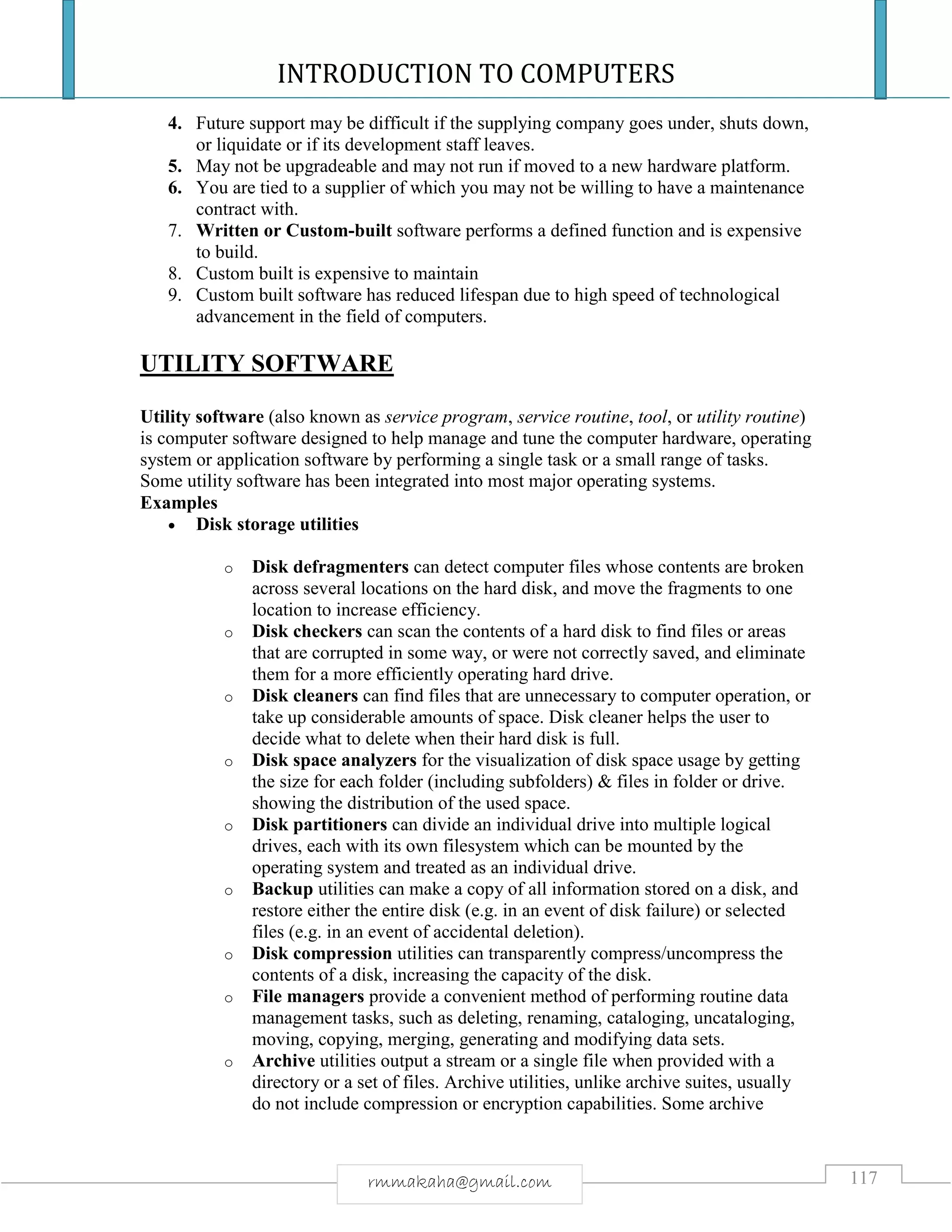 INTRODUCTION TO COMPUTERS
117rmmakaha@gmail.com
4. Future support may be difficult if the supplying company goes under, shuts down,
or liquidate or if its development staff leaves.
5. May not be upgradeable and may not run if moved to a new hardware platform.
6. You are tied to a supplier of which you may not be willing to have a maintenance
contract with.
7. Written or Custom-built software performs a defined function and is expensive
to build.
8. Custom built is expensive to maintain
9. Custom built software has reduced lifespan due to high speed of technological
advancement in the field of computers.
UTILITY SOFTWARE
Utility software (also known as service program, service routine, tool, or utility routine)
is computer software designed to help manage and tune the computer hardware, operating
system or application software by performing a single task or a small range of tasks.
Some utility software has been integrated into most major operating systems.
Examples
 Disk storage utilities
o Disk defragmenters can detect computer files whose contents are broken
across several locations on the hard disk, and move the fragments to one
location to increase efficiency.
o Disk checkers can scan the contents of a hard disk to find files or areas
that are corrupted in some way, or were not correctly saved, and eliminate
them for a more efficiently operating hard drive.
o Disk cleaners can find files that are unnecessary to computer operation, or
take up considerable amounts of space. Disk cleaner helps the user to
decide what to delete when their hard disk is full.
o Disk space analyzers for the visualization of disk space usage by getting
the size for each folder (including subfolders) & files in folder or drive.
showing the distribution of the used space.
o Disk partitioners can divide an individual drive into multiple logical
drives, each with its own filesystem which can be mounted by the
operating system and treated as an individual drive.
o Backup utilities can make a copy of all information stored on a disk, and
restore either the entire disk (e.g. in an event of disk failure) or selected
files (e.g. in an event of accidental deletion).
o Disk compression utilities can transparently compress/uncompress the
contents of a disk, increasing the capacity of the disk.
o File managers provide a convenient method of performing routine data
management tasks, such as deleting, renaming, cataloging, uncataloging,
moving, copying, merging, generating and modifying data sets.
o Archive utilities output a stream or a single file when provided with a
directory or a set of files. Archive utilities, unlike archive suites, usually
do not include compression or encryption capabilities. Some archive
 