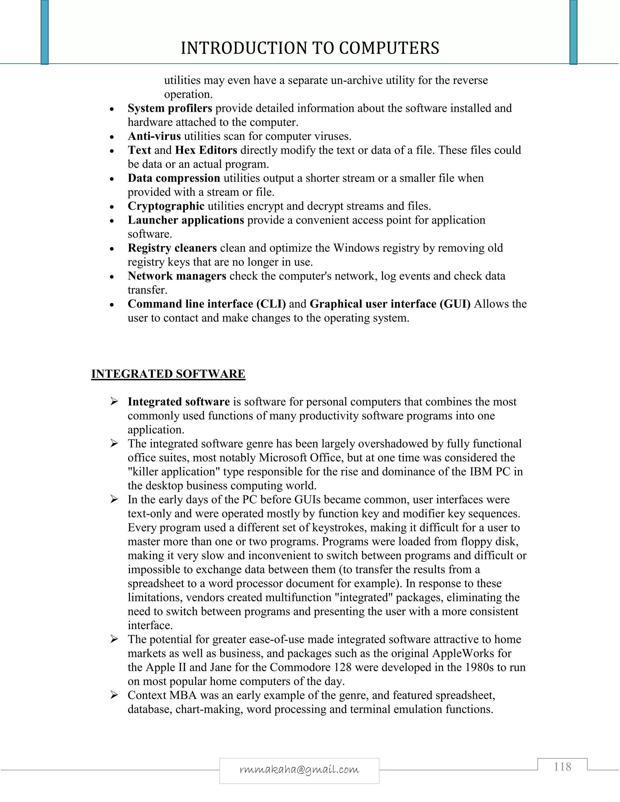 INTRODUCTION TO COMPUTERS
118rmmakaha@gmail.com
utilities may even have a separate un-archive utility for the reverse
operation.
 System profilers provide detailed information about the software installed and
hardware attached to the computer.
 Anti-virus utilities scan for computer viruses.
 Text and Hex Editors directly modify the text or data of a file. These files could
be data or an actual program.
 Data compression utilities output a shorter stream or a smaller file when
provided with a stream or file.
 Cryptographic utilities encrypt and decrypt streams and files.
 Launcher applications provide a convenient access point for application
software.
 Registry cleaners clean and optimize the Windows registry by removing old
registry keys that are no longer in use.
 Network managers check the computer's network, log events and check data
transfer.
 Command line interface (CLI) and Graphical user interface (GUI) Allows the
user to contact and make changes to the operating system.
INTEGRATED SOFTWARE
 Integrated software is software for personal computers that combines the most
commonly used functions of many productivity software programs into one
application.
 The integrated software genre has been largely overshadowed by fully functional
office suites, most notably Microsoft Office, but at one time was considered the
"killer application" type responsible for the rise and dominance of the IBM PC in
the desktop business computing world.
 In the early days of the PC before GUIs became common, user interfaces were
text-only and were operated mostly by function key and modifier key sequences.
Every program used a different set of keystrokes, making it difficult for a user to
master more than one or two programs. Programs were loaded from floppy disk,
making it very slow and inconvenient to switch between programs and difficult or
impossible to exchange data between them (to transfer the results from a
spreadsheet to a word processor document for example). In response to these
limitations, vendors created multifunction "integrated" packages, eliminating the
need to switch between programs and presenting the user with a more consistent
interface.
 The potential for greater ease-of-use made integrated software attractive to home
markets as well as business, and packages such as the original AppleWorks for
the Apple II and Jane for the Commodore 128 were developed in the 1980s to run
on most popular home computers of the day.
 Context MBA was an early example of the genre, and featured spreadsheet,
database, chart-making, word processing and terminal emulation functions.
 