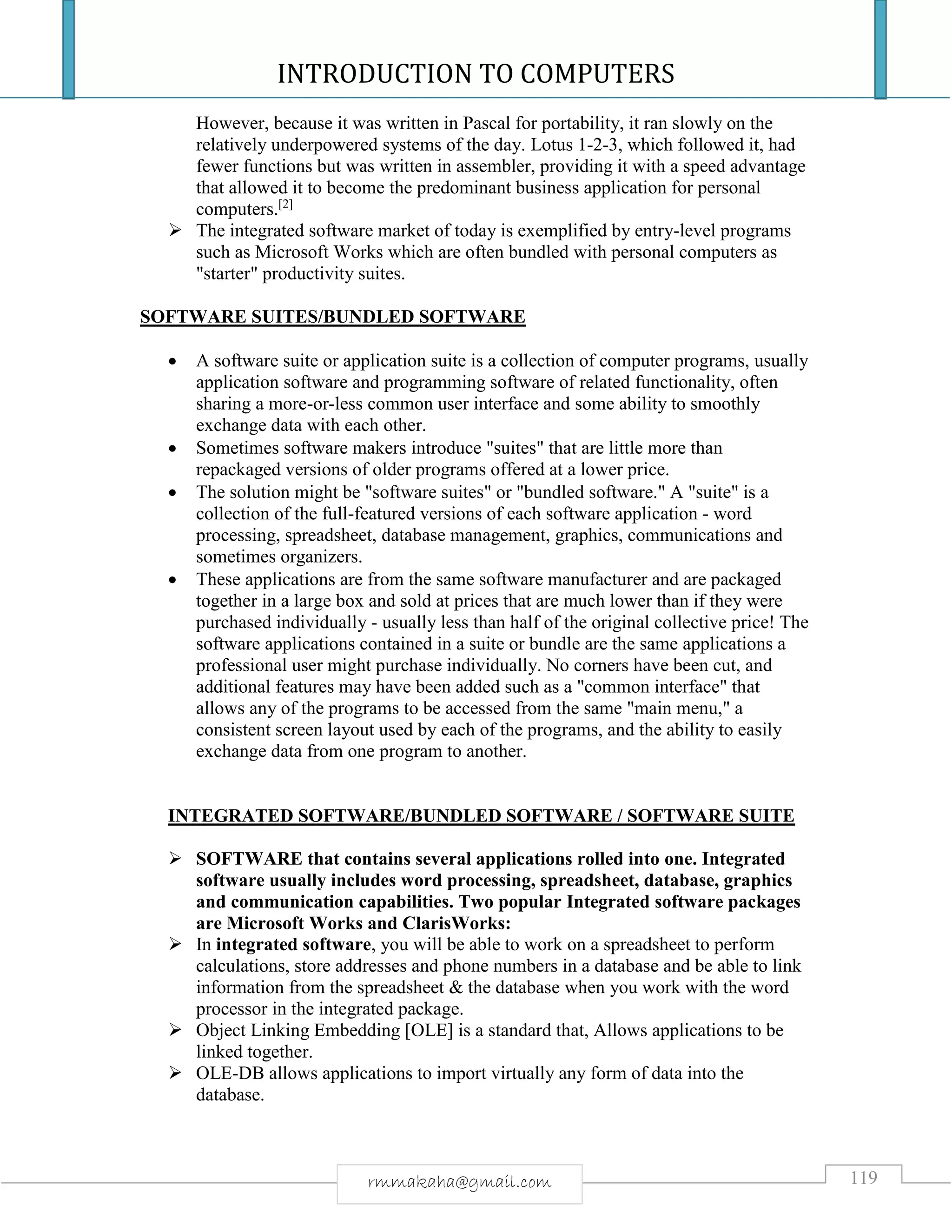 INTRODUCTION TO COMPUTERS
119rmmakaha@gmail.com
However, because it was written in Pascal for portability, it ran slowly on the
relatively underpowered systems of the day. Lotus 1-2-3, which followed it, had
fewer functions but was written in assembler, providing it with a speed advantage
that allowed it to become the predominant business application for personal
computers.[2]
 The integrated software market of today is exemplified by entry-level programs
such as Microsoft Works which are often bundled with personal computers as
"starter" productivity suites.
SOFTWARE SUITES/BUNDLED SOFTWARE
 A software suite or application suite is a collection of computer programs, usually
application software and programming software of related functionality, often
sharing a more-or-less common user interface and some ability to smoothly
exchange data with each other.
 Sometimes software makers introduce "suites" that are little more than
repackaged versions of older programs offered at a lower price.
 The solution might be "software suites" or "bundled software." A "suite" is a
collection of the full-featured versions of each software application - word
processing, spreadsheet, database management, graphics, communications and
sometimes organizers.
 These applications are from the same software manufacturer and are packaged
together in a large box and sold at prices that are much lower than if they were
purchased individually - usually less than half of the original collective price! The
software applications contained in a suite or bundle are the same applications a
professional user might purchase individually. No corners have been cut, and
additional features may have been added such as a "common interface" that
allows any of the programs to be accessed from the same "main menu," a
consistent screen layout used by each of the programs, and the ability to easily
exchange data from one program to another.
INTEGRATED SOFTWARE/BUNDLED SOFTWARE / SOFTWARE SUITE
 SOFTWARE that contains several applications rolled into one. Integrated
software usually includes word processing, spreadsheet, database, graphics
and communication capabilities. Two popular Integrated software packages
are Microsoft Works and ClarisWorks:
 In integrated software, you will be able to work on a spreadsheet to perform
calculations, store addresses and phone numbers in a database and be able to link
information from the spreadsheet & the database when you work with the word
processor in the integrated package.
 Object Linking Embedding [OLE] is a standard that, Allows applications to be
linked together.
 OLE-DB allows applications to import virtually any form of data into the
database.
 