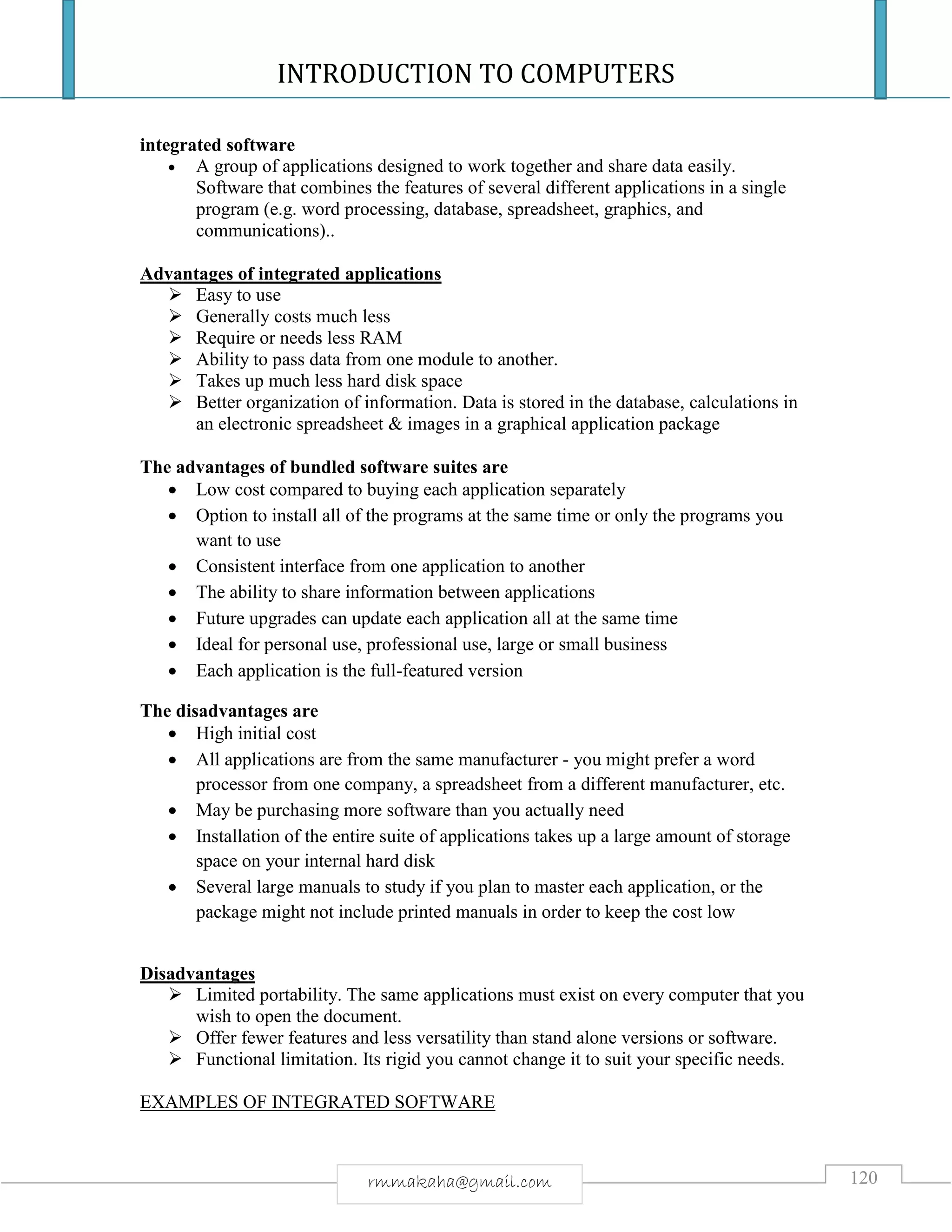INTRODUCTION TO COMPUTERS
120rmmakaha@gmail.com
integrated software
 A group of applications designed to work together and share data easily.
Software that combines the features of several different applications in a single
program (e.g. word processing, database, spreadsheet, graphics, and
communications)..
Advantages of integrated applications
 Easy to use
 Generally costs much less
 Require or needs less RAM
 Ability to pass data from one module to another.
 Takes up much less hard disk space
 Better organization of information. Data is stored in the database, calculations in
an electronic spreadsheet & images in a graphical application package
The advantages of bundled software suites are
 Low cost compared to buying each application separately
 Option to install all of the programs at the same time or only the programs you
want to use
 Consistent interface from one application to another
 The ability to share information between applications
 Future upgrades can update each application all at the same time
 Ideal for personal use, professional use, large or small business
 Each application is the full-featured version
The disadvantages are
 High initial cost
 All applications are from the same manufacturer - you might prefer a word
processor from one company, a spreadsheet from a different manufacturer, etc.
 May be purchasing more software than you actually need
 Installation of the entire suite of applications takes up a large amount of storage
space on your internal hard disk
 Several large manuals to study if you plan to master each application, or the
package might not include printed manuals in order to keep the cost low
Disadvantages
 Limited portability. The same applications must exist on every computer that you
wish to open the document.
 Offer fewer features and less versatility than stand alone versions or software.
 Functional limitation. Its rigid you cannot change it to suit your specific needs.
EXAMPLES OF INTEGRATED SOFTWARE
 