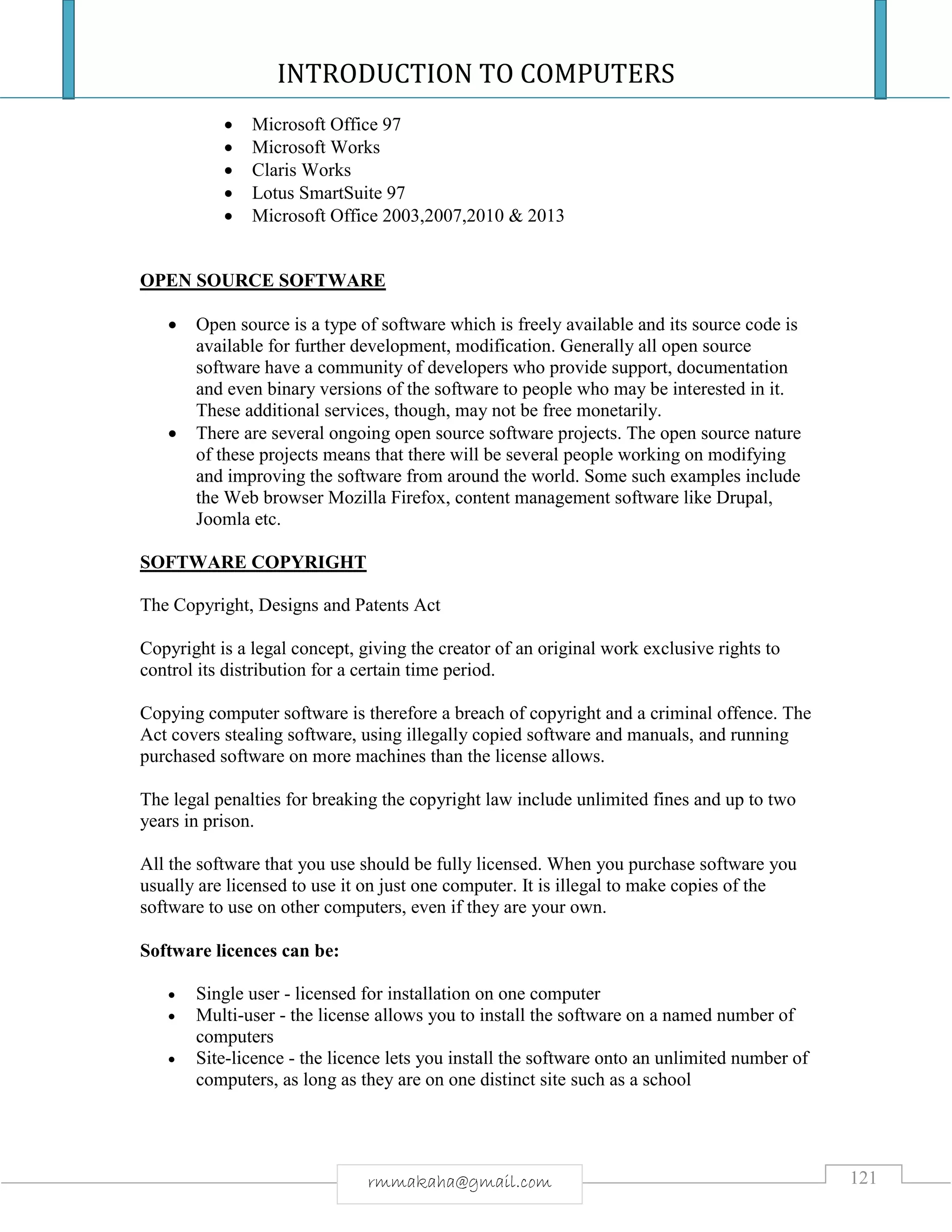 INTRODUCTION TO COMPUTERS
121rmmakaha@gmail.com
 Microsoft Office 97
 Microsoft Works
 Claris Works
 Lotus SmartSuite 97
 Microsoft Office 2003,2007,2010 & 2013
OPEN SOURCE SOFTWARE
 Open source is a type of software which is freely available and its source code is
available for further development, modification. Generally all open source
software have a community of developers who provide support, documentation
and even binary versions of the software to people who may be interested in it.
These additional services, though, may not be free monetarily.
 There are several ongoing open source software projects. The open source nature
of these projects means that there will be several people working on modifying
and improving the software from around the world. Some such examples include
the Web browser Mozilla Firefox, content management software like Drupal,
Joomla etc.
SOFTWARE COPYRIGHT
The Copyright, Designs and Patents Act
Copyright is a legal concept, giving the creator of an original work exclusive rights to
control its distribution for a certain time period.
Copying computer software is therefore a breach of copyright and a criminal offence. The
Act covers stealing software, using illegally copied software and manuals, and running
purchased software on more machines than the license allows.
The legal penalties for breaking the copyright law include unlimited fines and up to two
years in prison.
All the software that you use should be fully licensed. When you purchase software you
usually are licensed to use it on just one computer. It is illegal to make copies of the
software to use on other computers, even if they are your own.
Software licences can be:
 Single user - licensed for installation on one computer
 Multi-user - the license allows you to install the software on a named number of
computers
 Site-licence - the licence lets you install the software onto an unlimited number of
computers, as long as they are on one distinct site such as a school
 