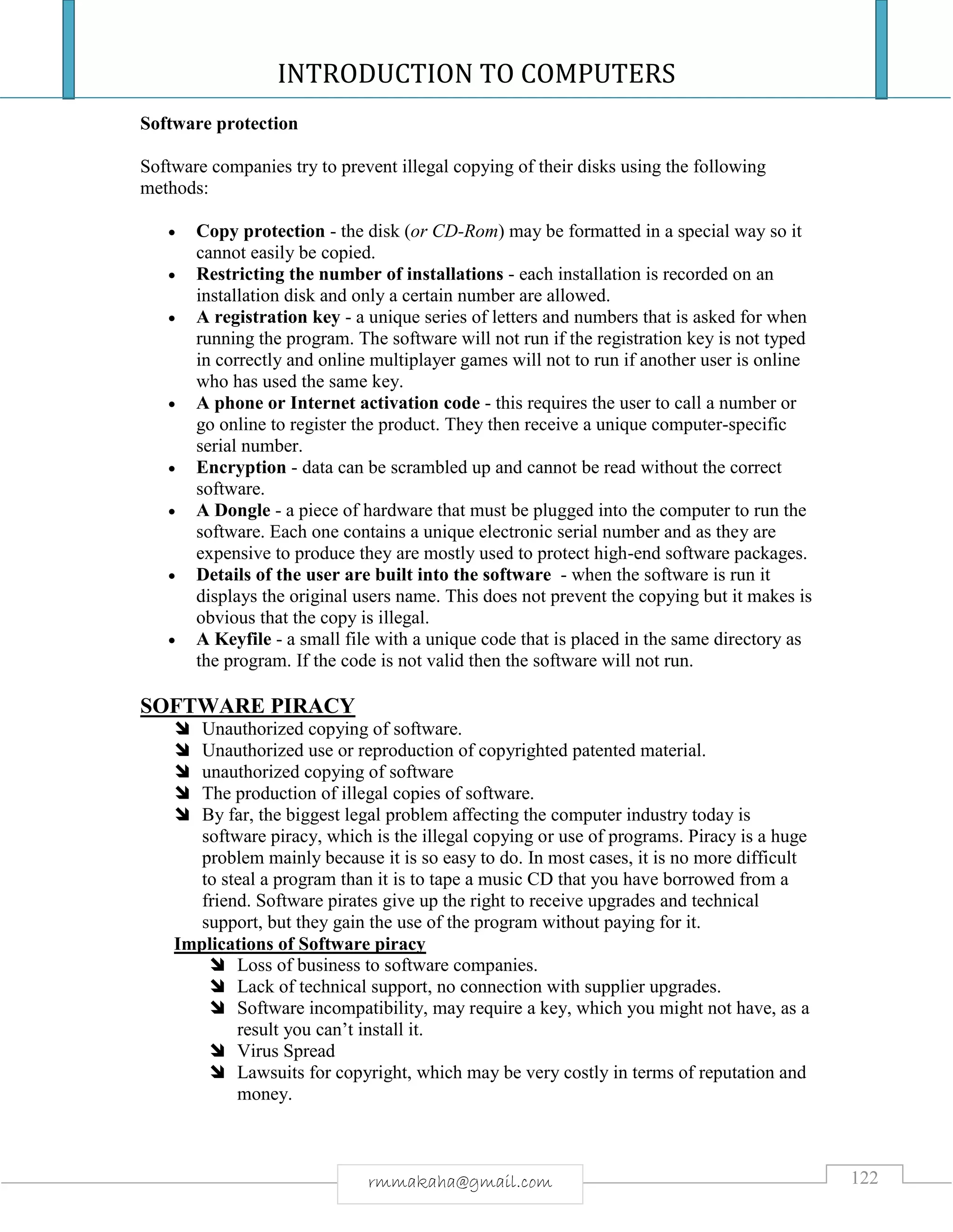 INTRODUCTION TO COMPUTERS
122rmmakaha@gmail.com
Software protection
Software companies try to prevent illegal copying of their disks using the following
methods:
 Copy protection - the disk (or CD-Rom) may be formatted in a special way so it
cannot easily be copied.
 Restricting the number of installations - each installation is recorded on an
installation disk and only a certain number are allowed.
 A registration key - a unique series of letters and numbers that is asked for when
running the program. The software will not run if the registration key is not typed
in correctly and online multiplayer games will not to run if another user is online
who has used the same key.
 A phone or Internet activation code - this requires the user to call a number or
go online to register the product. They then receive a unique computer-specific
serial number.
 Encryption - data can be scrambled up and cannot be read without the correct
software.
 A Dongle - a piece of hardware that must be plugged into the computer to run the
software. Each one contains a unique electronic serial number and as they are
expensive to produce they are mostly used to protect high-end software packages.
 Details of the user are built into the software - when the software is run it
displays the original users name. This does not prevent the copying but it makes is
obvious that the copy is illegal.
 A Keyfile - a small file with a unique code that is placed in the same directory as
the program. If the code is not valid then the software will not run.
SOFTWARE PIRACY
 Unauthorized copying of software.
 Unauthorized use or reproduction of copyrighted patented material.
 unauthorized copying of software
 The production of illegal copies of software.
 By far, the biggest legal problem affecting the computer industry today is
software piracy, which is the illegal copying or use of programs. Piracy is a huge
problem mainly because it is so easy to do. In most cases, it is no more difficult
to steal a program than it is to tape a music CD that you have borrowed from a
friend. Software pirates give up the right to receive upgrades and technical
support, but they gain the use of the program without paying for it.
Implications of Software piracy
 Loss of business to software companies.
 Lack of technical support, no connection with supplier upgrades.
 Software incompatibility, may require a key, which you might not have, as a
result you can’t install it.
 Virus Spread
 Lawsuits for copyright, which may be very costly in terms of reputation and
money.
 