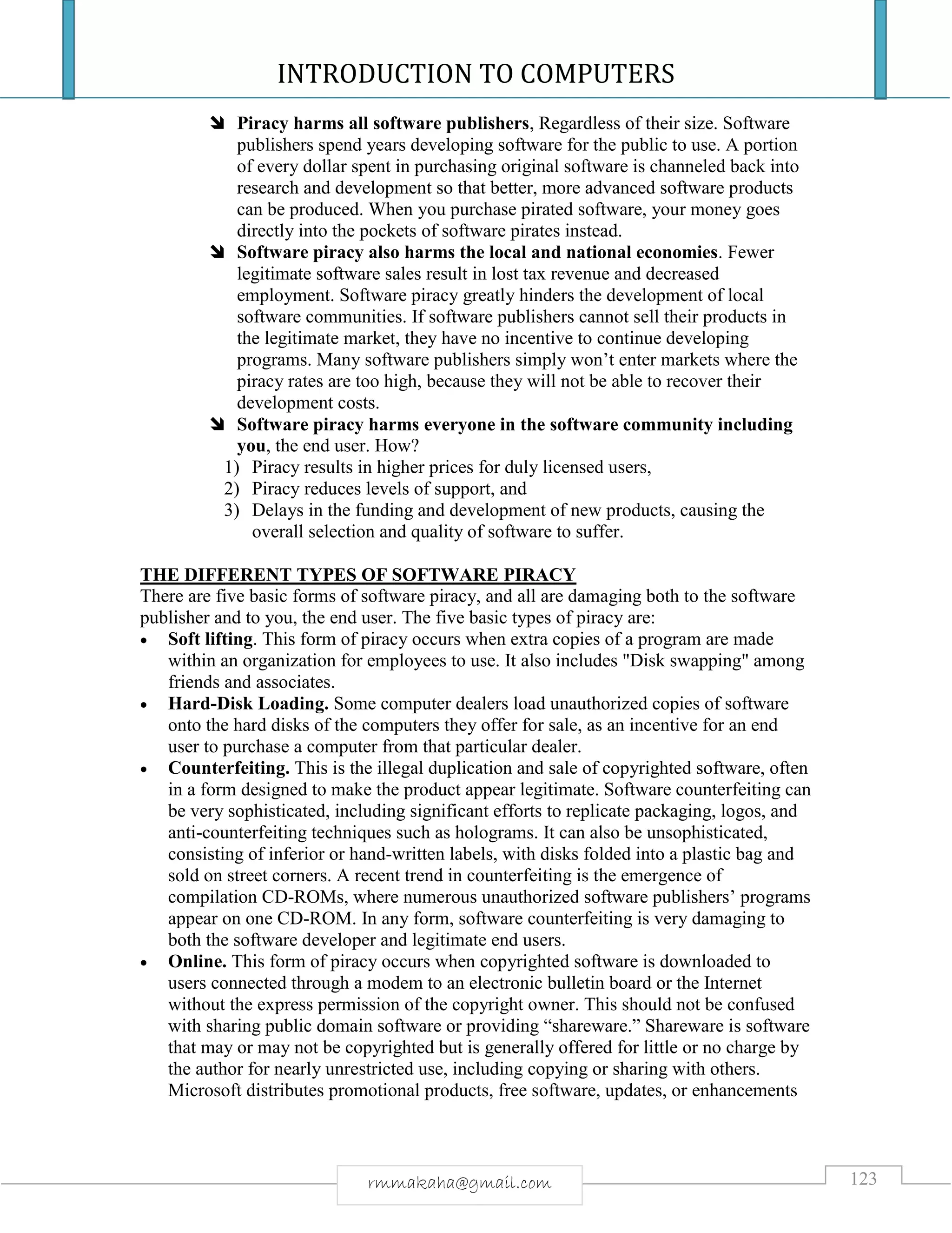 INTRODUCTION TO COMPUTERS
123rmmakaha@gmail.com
 Piracy harms all software publishers, Regardless of their size. Software
publishers spend years developing software for the public to use. A portion
of every dollar spent in purchasing original software is channeled back into
research and development so that better, more advanced software products
can be produced. When you purchase pirated software, your money goes
directly into the pockets of software pirates instead.
 Software piracy also harms the local and national economies. Fewer
legitimate software sales result in lost tax revenue and decreased
employment. Software piracy greatly hinders the development of local
software communities. If software publishers cannot sell their products in
the legitimate market, they have no incentive to continue developing
programs. Many software publishers simply won’t enter markets where the
piracy rates are too high, because they will not be able to recover their
development costs.
 Software piracy harms everyone in the software community including
you, the end user. How?
1) Piracy results in higher prices for duly licensed users,
2) Piracy reduces levels of support, and
3) Delays in the funding and development of new products, causing the
overall selection and quality of software to suffer.
THE DIFFERENT TYPES OF SOFTWARE PIRACY
There are five basic forms of software piracy, and all are damaging both to the software
publisher and to you, the end user. The five basic types of piracy are:
 Soft lifting. This form of piracy occurs when extra copies of a program are made
within an organization for employees to use. It also includes "Disk swapping" among
friends and associates.
 Hard-Disk Loading. Some computer dealers load unauthorized copies of software
onto the hard disks of the computers they offer for sale, as an incentive for an end
user to purchase a computer from that particular dealer.
 Counterfeiting. This is the illegal duplication and sale of copyrighted software, often
in a form designed to make the product appear legitimate. Software counterfeiting can
be very sophisticated, including significant efforts to replicate packaging, logos, and
anti-counterfeiting techniques such as holograms. It can also be unsophisticated,
consisting of inferior or hand-written labels, with disks folded into a plastic bag and
sold on street corners. A recent trend in counterfeiting is the emergence of
compilation CD-ROMs, where numerous unauthorized software publishers’ programs
appear on one CD-ROM. In any form, software counterfeiting is very damaging to
both the software developer and legitimate end users.
 Online. This form of piracy occurs when copyrighted software is downloaded to
users connected through a modem to an electronic bulletin board or the Internet
without the express permission of the copyright owner. This should not be confused
with sharing public domain software or providing “shareware.” Shareware is software
that may or may not be copyrighted but is generally offered for little or no charge by
the author for nearly unrestricted use, including copying or sharing with others.
Microsoft distributes promotional products, free software, updates, or enhancements
 