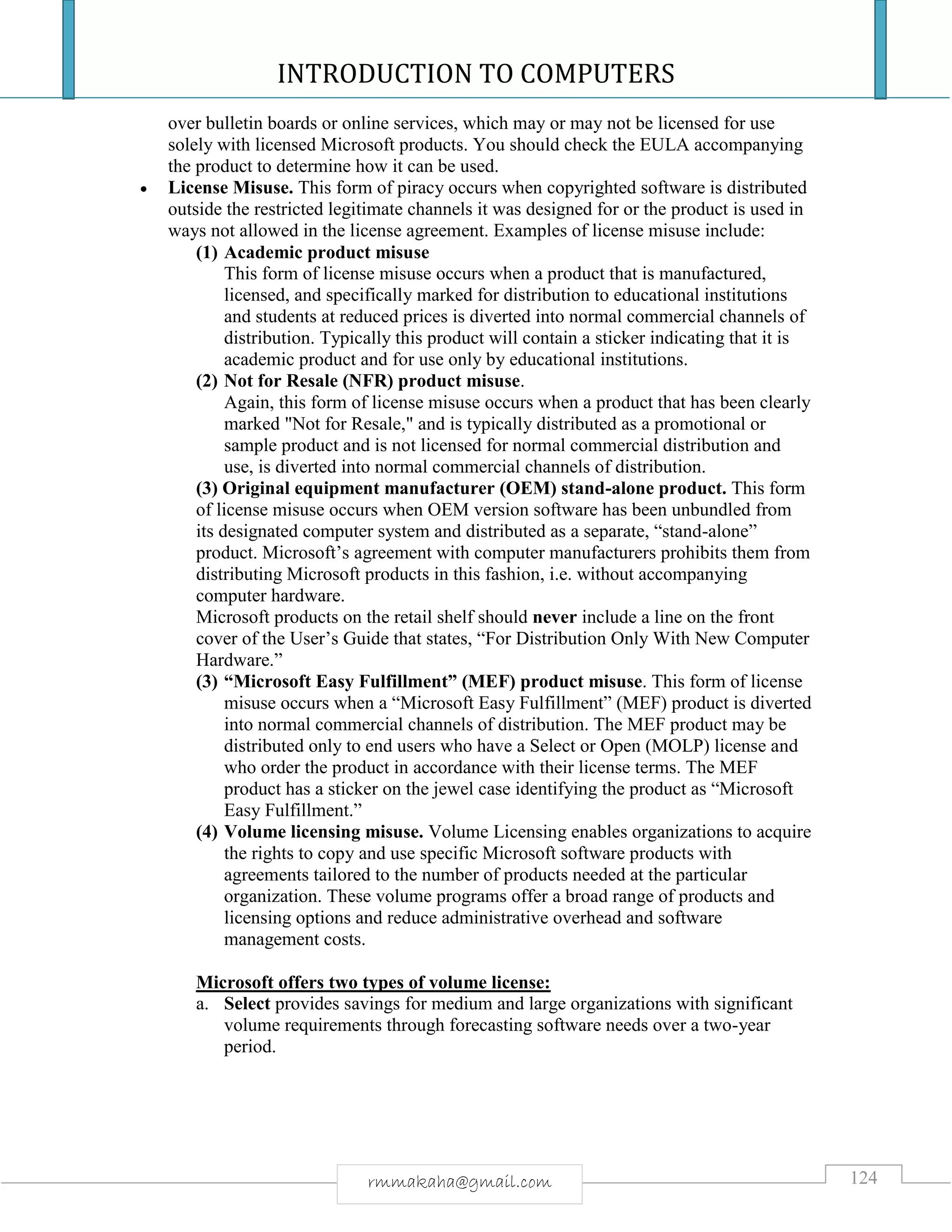 INTRODUCTION TO COMPUTERS
124rmmakaha@gmail.com
over bulletin boards or online services, which may or may not be licensed for use
solely with licensed Microsoft products. You should check the EULA accompanying
the product to determine how it can be used.
 License Misuse. This form of piracy occurs when copyrighted software is distributed
outside the restricted legitimate channels it was designed for or the product is used in
ways not allowed in the license agreement. Examples of license misuse include:
(1) Academic product misuse
This form of license misuse occurs when a product that is manufactured,
licensed, and specifically marked for distribution to educational institutions
and students at reduced prices is diverted into normal commercial channels of
distribution. Typically this product will contain a sticker indicating that it is
academic product and for use only by educational institutions.
(2) Not for Resale (NFR) product misuse.
Again, this form of license misuse occurs when a product that has been clearly
marked "Not for Resale," and is typically distributed as a promotional or
sample product and is not licensed for normal commercial distribution and
use, is diverted into normal commercial channels of distribution.
(3) Original equipment manufacturer (OEM) stand-alone product. This form
of license misuse occurs when OEM version software has been unbundled from
its designated computer system and distributed as a separate, “stand-alone”
product. Microsoft’s agreement with computer manufacturers prohibits them from
distributing Microsoft products in this fashion, i.e. without accompanying
computer hardware.
Microsoft products on the retail shelf should never include a line on the front
cover of the User’s Guide that states, “For Distribution Only With New Computer
Hardware.”
(3) “Microsoft Easy Fulfillment” (MEF) product misuse. This form of license
misuse occurs when a “Microsoft Easy Fulfillment” (MEF) product is diverted
into normal commercial channels of distribution. The MEF product may be
distributed only to end users who have a Select or Open (MOLP) license and
who order the product in accordance with their license terms. The MEF
product has a sticker on the jewel case identifying the product as “Microsoft
Easy Fulfillment.”
(4) Volume licensing misuse. Volume Licensing enables organizations to acquire
the rights to copy and use specific Microsoft software products with
agreements tailored to the number of products needed at the particular
organization. These volume programs offer a broad range of products and
licensing options and reduce administrative overhead and software
management costs.
Microsoft offers two types of volume license:
a. Select provides savings for medium and large organizations with significant
volume requirements through forecasting software needs over a two-year
period.
 