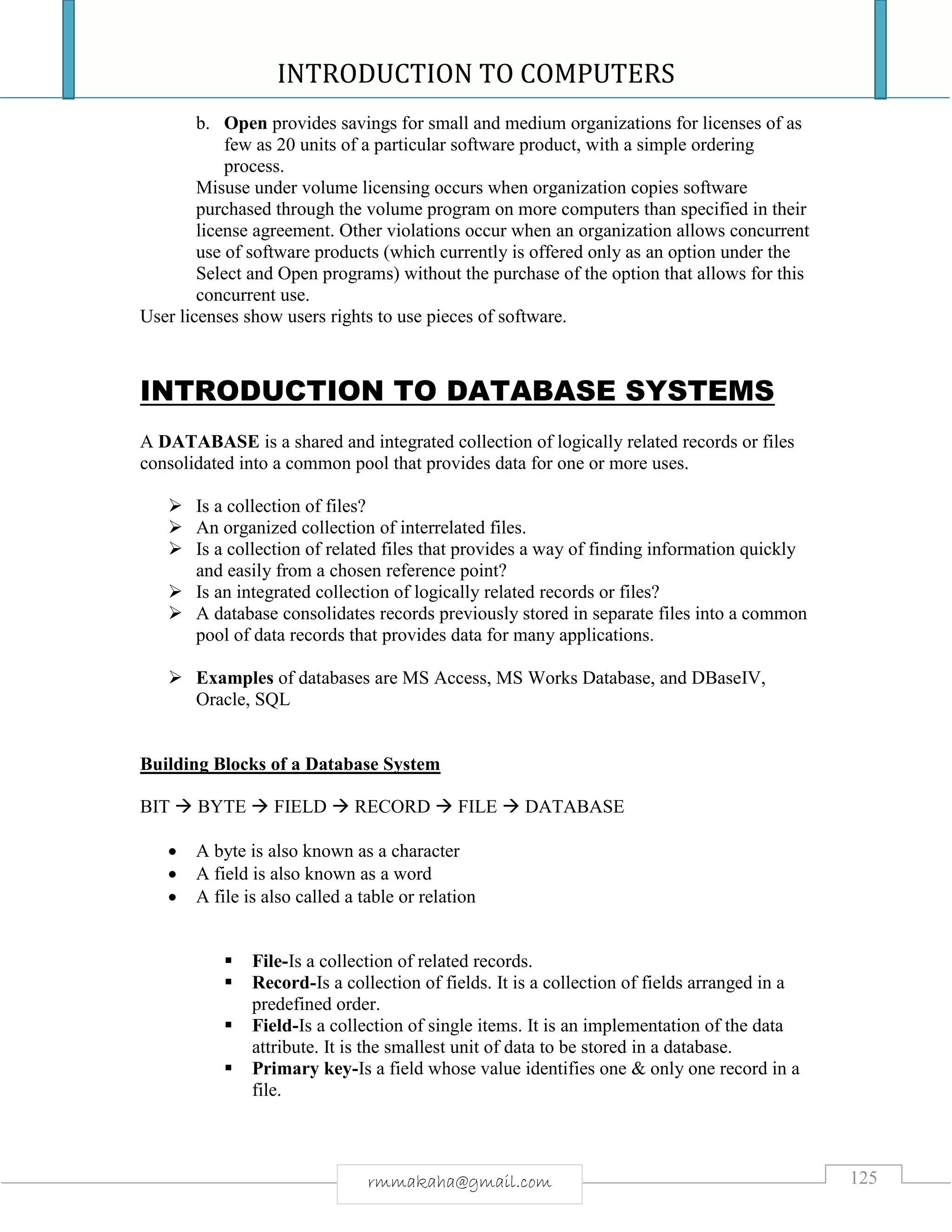 INTRODUCTION TO COMPUTERS
125rmmakaha@gmail.com
b. Open provides savings for small and medium organizations for licenses of as
few as 20 units of a particular software product, with a simple ordering
process.
Misuse under volume licensing occurs when organization copies software
purchased through the volume program on more computers than specified in their
license agreement. Other violations occur when an organization allows concurrent
use of software products (which currently is offered only as an option under the
Select and Open programs) without the purchase of the option that allows for this
concurrent use.
User licenses show users rights to use pieces of software.
INTRODUCTION TO DATABASE SYSTEMS
A DATABASE is a shared and integrated collection of logically related records or files
consolidated into a common pool that provides data for one or more uses.
 Is a collection of files?
 An organized collection of interrelated files.
 Is a collection of related files that provides a way of finding information quickly
and easily from a chosen reference point?
 Is an integrated collection of logically related records or files?
 A database consolidates records previously stored in separate files into a common
pool of data records that provides data for many applications.
 Examples of databases are MS Access, MS Works Database, and DBaseIV,
Oracle, SQL
Building Blocks of a Database System
BIT  BYTE  FIELD  RECORD  FILE  DATABASE
 A byte is also known as a character
 A field is also known as a word
 A file is also called a table or relation
 File-Is a collection of related records.
 Record-Is a collection of fields. It is a collection of fields arranged in a
predefined order.
 Field-Is a collection of single items. It is an implementation of the data
attribute. It is the smallest unit of data to be stored in a database.
 Primary key-Is a field whose value identifies one & only one record in a
file.
 