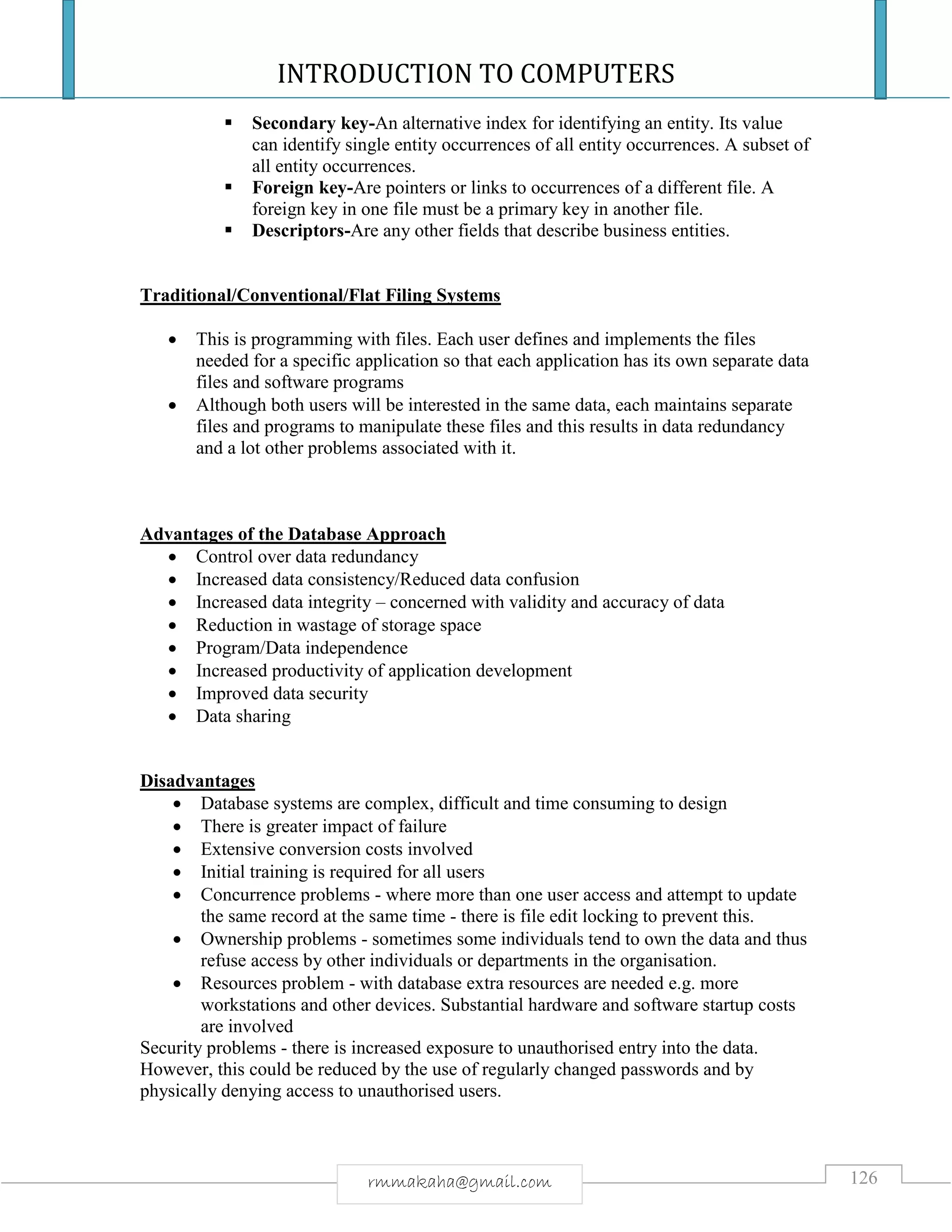 INTRODUCTION TO COMPUTERS
126rmmakaha@gmail.com
 Secondary key-An alternative index for identifying an entity. Its value
can identify single entity occurrences of all entity occurrences. A subset of
all entity occurrences.
 Foreign key-Are pointers or links to occurrences of a different file. A
foreign key in one file must be a primary key in another file.
 Descriptors-Are any other fields that describe business entities.
Traditional/Conventional/Flat Filing Systems
 This is programming with files. Each user defines and implements the files
needed for a specific application so that each application has its own separate data
files and software programs
 Although both users will be interested in the same data, each maintains separate
files and programs to manipulate these files and this results in data redundancy
and a lot other problems associated with it.
Advantages of the Database Approach
 Control over data redundancy
 Increased data consistency/Reduced data confusion
 Increased data integrity – concerned with validity and accuracy of data
 Reduction in wastage of storage space
 Program/Data independence
 Increased productivity of application development
 Improved data security
 Data sharing
Disadvantages
 Database systems are complex, difficult and time consuming to design
 There is greater impact of failure
 Extensive conversion costs involved
 Initial training is required for all users
 Concurrence problems - where more than one user access and attempt to update
the same record at the same time - there is file edit locking to prevent this.
 Ownership problems - sometimes some individuals tend to own the data and thus
refuse access by other individuals or departments in the organisation.
 Resources problem - with database extra resources are needed e.g. more
workstations and other devices. Substantial hardware and software startup costs
are involved
Security problems - there is increased exposure to unauthorised entry into the data.
However, this could be reduced by the use of regularly changed passwords and by
physically denying access to unauthorised users.
 