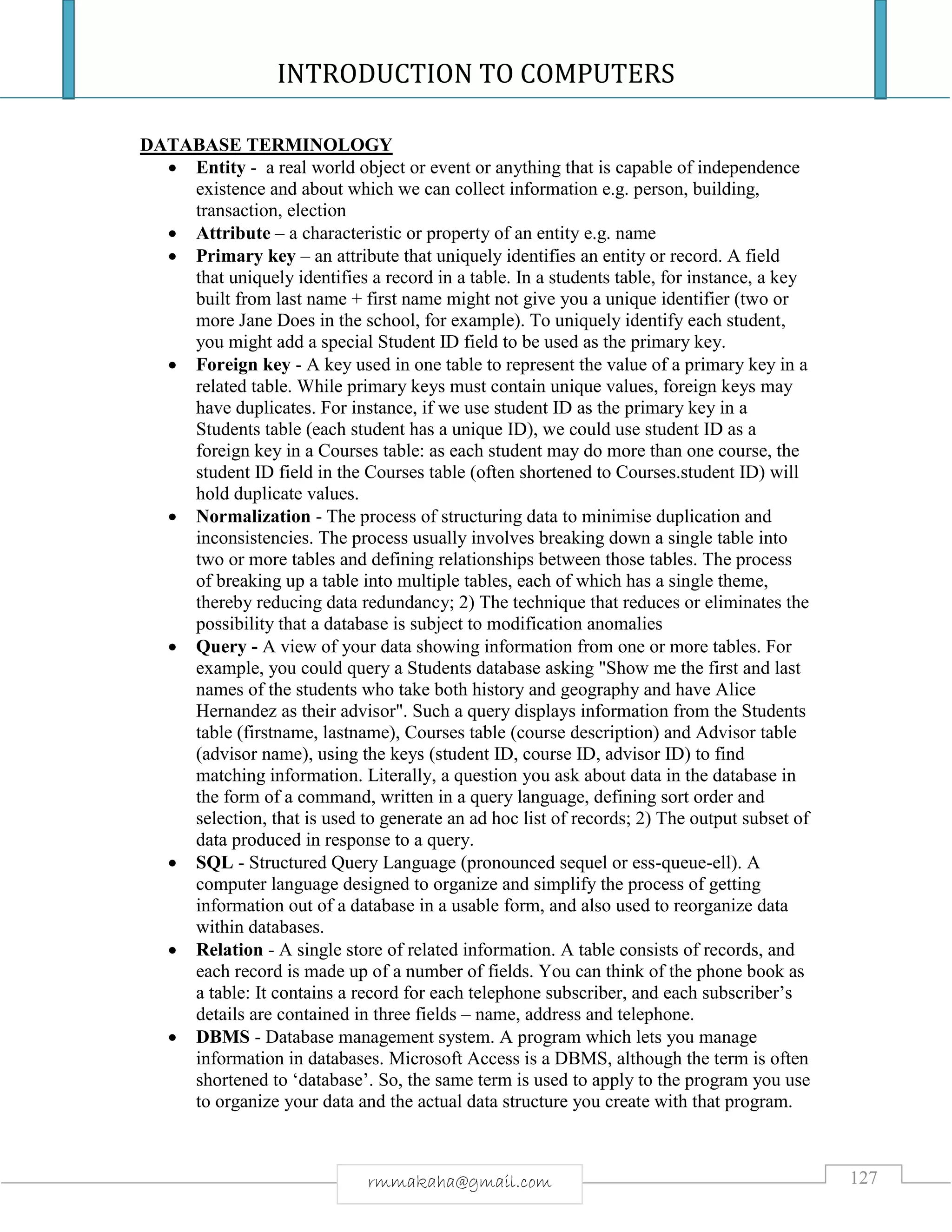 INTRODUCTION TO COMPUTERS
127rmmakaha@gmail.com
DATABASE TERMINOLOGY
 Entity - a real world object or event or anything that is capable of independence
existence and about which we can collect information e.g. person, building,
transaction, election
 Attribute – a characteristic or property of an entity e.g. name
 Primary key – an attribute that uniquely identifies an entity or record. A field
that uniquely identifies a record in a table. In a students table, for instance, a key
built from last name + first name might not give you a unique identifier (two or
more Jane Does in the school, for example). To uniquely identify each student,
you might add a special Student ID field to be used as the primary key.
 Foreign key - A key used in one table to represent the value of a primary key in a
related table. While primary keys must contain unique values, foreign keys may
have duplicates. For instance, if we use student ID as the primary key in a
Students table (each student has a unique ID), we could use student ID as a
foreign key in a Courses table: as each student may do more than one course, the
student ID field in the Courses table (often shortened to Courses.student ID) will
hold duplicate values.
 Normalization - The process of structuring data to minimise duplication and
inconsistencies. The process usually involves breaking down a single table into
two or more tables and defining relationships between those tables. The process
of breaking up a table into multiple tables, each of which has a single theme,
thereby reducing data redundancy; 2) The technique that reduces or eliminates the
possibility that a database is subject to modification anomalies
 Query - A view of your data showing information from one or more tables. For
example, you could query a Students database asking "Show me the first and last
names of the students who take both history and geography and have Alice
Hernandez as their advisor". Such a query displays information from the Students
table (firstname, lastname), Courses table (course description) and Advisor table
(advisor name), using the keys (student ID, course ID, advisor ID) to find
matching information. Literally, a question you ask about data in the database in
the form of a command, written in a query language, defining sort order and
selection, that is used to generate an ad hoc list of records; 2) The output subset of
data produced in response to a query.
 SQL - Structured Query Language (pronounced sequel or ess-queue-ell). A
computer language designed to organize and simplify the process of getting
information out of a database in a usable form, and also used to reorganize data
within databases.
 Relation - A single store of related information. A table consists of records, and
each record is made up of a number of fields. You can think of the phone book as
a table: It contains a record for each telephone subscriber, and each subscriber’s
details are contained in three fields – name, address and telephone.
 DBMS - Database management system. A program which lets you manage
information in databases. Microsoft Access is a DBMS, although the term is often
shortened to ‘database’. So, the same term is used to apply to the program you use
to organize your data and the actual data structure you create with that program.
 