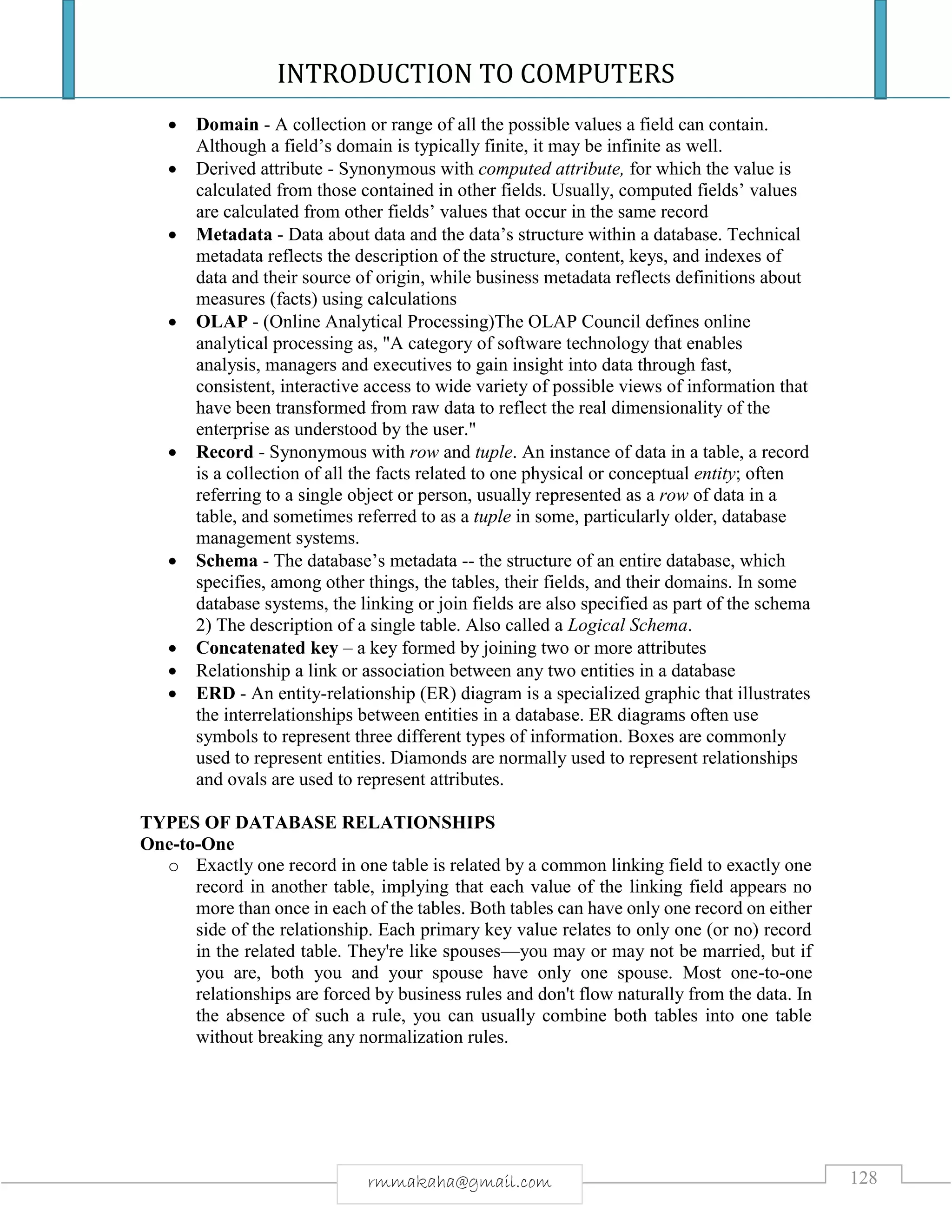INTRODUCTION TO COMPUTERS
128rmmakaha@gmail.com
 Domain - A collection or range of all the possible values a field can contain.
Although a field’s domain is typically finite, it may be infinite as well.
 Derived attribute - Synonymous with computed attribute, for which the value is
calculated from those contained in other fields. Usually, computed fields’ values
are calculated from other fields’ values that occur in the same record
 Metadata - Data about data and the data’s structure within a database. Technical
metadata reflects the description of the structure, content, keys, and indexes of
data and their source of origin, while business metadata reflects definitions about
measures (facts) using calculations
 OLAP - (Online Analytical Processing)The OLAP Council defines online
analytical processing as, "A category of software technology that enables
analysis, managers and executives to gain insight into data through fast,
consistent, interactive access to wide variety of possible views of information that
have been transformed from raw data to reflect the real dimensionality of the
enterprise as understood by the user."
 Record - Synonymous with row and tuple. An instance of data in a table, a record
is a collection of all the facts related to one physical or conceptual entity; often
referring to a single object or person, usually represented as a row of data in a
table, and sometimes referred to as a tuple in some, particularly older, database
management systems.
 Schema - The database’s metadata -- the structure of an entire database, which
specifies, among other things, the tables, their fields, and their domains. In some
database systems, the linking or join fields are also specified as part of the schema
2) The description of a single table. Also called a Logical Schema.
 Concatenated key – a key formed by joining two or more attributes
 Relationship a link or association between any two entities in a database
 ERD - An entity-relationship (ER) diagram is a specialized graphic that illustrates
the interrelationships between entities in a database. ER diagrams often use
symbols to represent three different types of information. Boxes are commonly
used to represent entities. Diamonds are normally used to represent relationships
and ovals are used to represent attributes.
TYPES OF DATABASE RELATIONSHIPS
One-to-One
o Exactly one record in one table is related by a common linking field to exactly one
record in another table, implying that each value of the linking field appears no
more than once in each of the tables. Both tables can have only one record on either
side of the relationship. Each primary key value relates to only one (or no) record
in the related table. They're like spouses—you may or may not be married, but if
you are, both you and your spouse have only one spouse. Most one-to-one
relationships are forced by business rules and don't flow naturally from the data. In
the absence of such a rule, you can usually combine both tables into one table
without breaking any normalization rules.
 